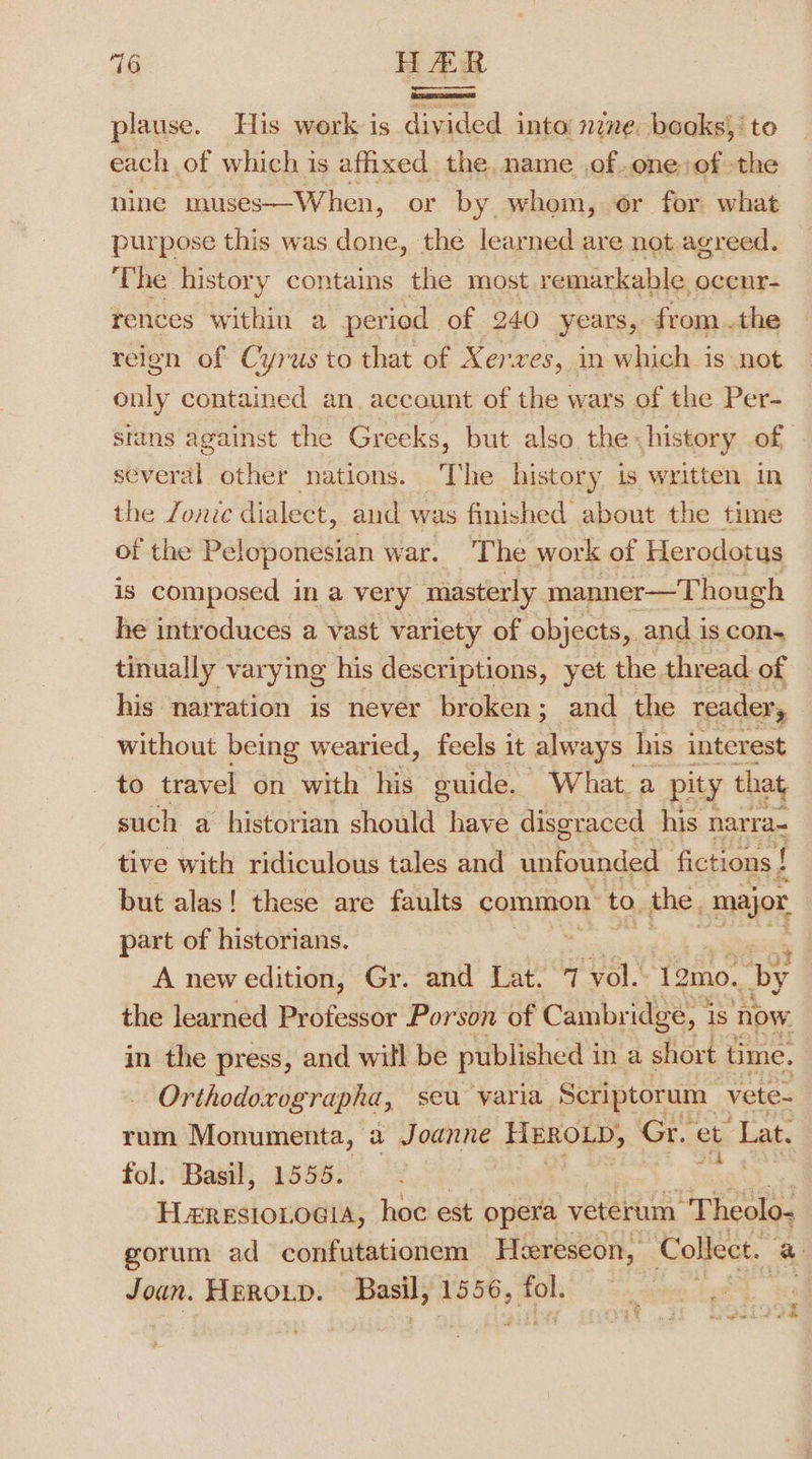 plause. His work is divided into nzne. books; to each of which is affixed the. name of.one:of the nine muses—When, or by whom, or for what purpose this was done, the learned are not agreed. The history contains the most remarkable. occnr- rences within a period of 240 years, from .the reign of Cyrus to that of Xerxes, in which is not only contained an. account of the wars of the Per- sians against the Greeks, but also the history of siverdl. other nations. The history is written in the Jone dialect, and was finished about the time of the Peloponesian war. The work of Her odotus is composed in a very masterly manner—Though he introduces a vast variety of objects, and is con. tinually var ying his descriptions, yet the thread of his narration is never broken; and the reader, without being wearied, feels it always” his interest to travel on with his guide. What. a pity that such a historian should haye disgraced his narra- tive with ridiculous tales and unfounded fictions { but alas! these are faults common to, the. major, part of historians. | A new edition, Gr. and Lat. 7 ‘vol. 12mo. by the learned Professor Porson of Cambr idge, 1 is now. in the press, and will be published in a short time. Orthodoxographa, seu varia Scriptorum vete- rum Monumenta, a Joanne EBON Gr. et Lat. fol. Basil, 1555. rat Heresioiocia, hoe est opera veterum Theolo- gorum ad confutationem Heereseon, Collect. a Joan. HEROLD. Basil, 1556, aon is © “eh Bee bt ee de a