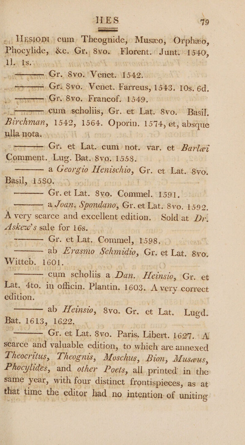 \ AES 79 | SESSSEE SA -, Hxsiopt cum. Theognide, Musxo, Orphao, Phocylide, See Gx So. Florent. Junt. 1540, Aarts. 7 | de ee rem Gr. Svo: XVeston: 1549, oot Gr. 8vo. Venet. Farreus, 1543. 10s. 6d. “Gr. 8vo. Francof. 1549. pada cum scholiis, Gr..et Lat. 8vo. Basil, Rirchmar. 1542, 1564. aie 1574, et, absque ulla nota. | Gr. et ki cum not. var. et Barlet coupler. Lug. Bat. 8vo. 1558. ——— a Gadioss aig ote Gr. et Lat. 8vo. Basil, t5300.45) Gr. et Lat. Svo. Commel. 1591. a Joan. Spondano, Gr. et Lat. 8vo. 1592. A very scarce and excellent edition. Sold at Dr. Askew’s sale for 16s. _. ee Gry etat Commel, 1598. ) —— ab Erasmo Sihivitin, Gr. et te. 8vo. Witteb. 1601. —— cum eels a. Dan. spied Gr. et Lat. 4to. in officin. Plantin. 1603. A ver y correct edition. ——— ab Heinsio, 8va. Gr. et Lat. Lued. Bat. 1613, 1622. ——— Gr. et Lat. 8vo. Paris, Libert. L697. AN scarce and valuable edition, to which’ are annexed Theocritus, T, heognis, Moschus, Bion, Museus, Phocylides, and. other Poets, all. printed: in the same year, with four distinct frontispieces, as at that time the editor had no intention: of uniting