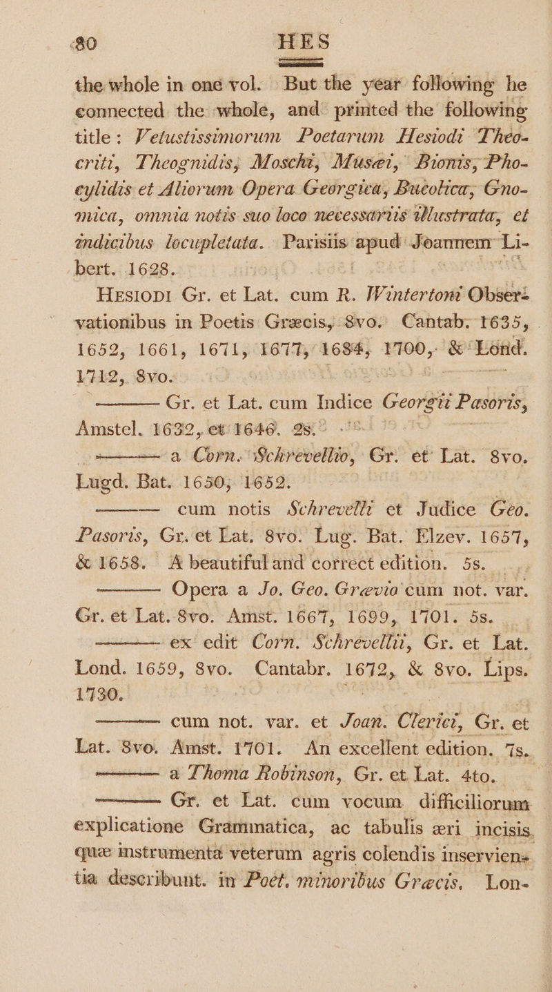 ames the whole in one vol. But the year following he connected the whole, and printed the following title: Vetustissimorum Poetarum Hesiod’ Theo- critt, Theognidis; Moscht, Muset, Bionis,; Pho- cylidis et Alorum Opera Georgia, Bucolica, Gno- mica, omnia notis suo loco necessartis tlustrata, et indicibus lecupletata. Parisiis apud Joanmmem™ Li- bert. 1628. | : DCE TTS Hesiopi Gr. et Lat. cum R. Winterton Obsert vationibus in Poetis Grecis, 8vo. Cantab: 1635, 1652, 1661, 1671, 1677, 1684, 1700,- &amp; ‘Lond. 1712, 8vo. = o£ a Gr. et Lat. cum Indice Georgtt Pasoris, Amstel. 1632, et: 1646. 2s. Ms a Corn. Schreveltio, Gr! et’ Lat. “8vo. Lugd. Bat. 1650; 1652. — cum notis Schrevellz et Judice Geo. Pasoris, Gr. et Lat. 8vo. Lug. Bat. Flzev. 1657, &amp; 1658. A beautiful and correct edition. 5s. is Opera a Jo. Geo. Grevio'cum not. var. Gr. et Lat. Svo. Amst. 1667, 1699, 1701. 5s. ex edit Corn. Schrevellit, Gr. et Lat. Lond. 1659, 8vo. Cantabr. 169% &amp; Svo. Lips. 1730. | cum not. var. et Joan. Chat? Gr. ‘et Lat. Sve. Amst. 1701. An excellent edition. 1s. a Thoma Robinson, Gr. et Lat. 4to. Gr. et Lat. cum vocum difficiliorum — explicatione Grammatica, ac tabulis eri incisis. que instrumenta veterum agris colendis inserviens. tia deseribunt. in Poet. minoribus Grecis. Lon-