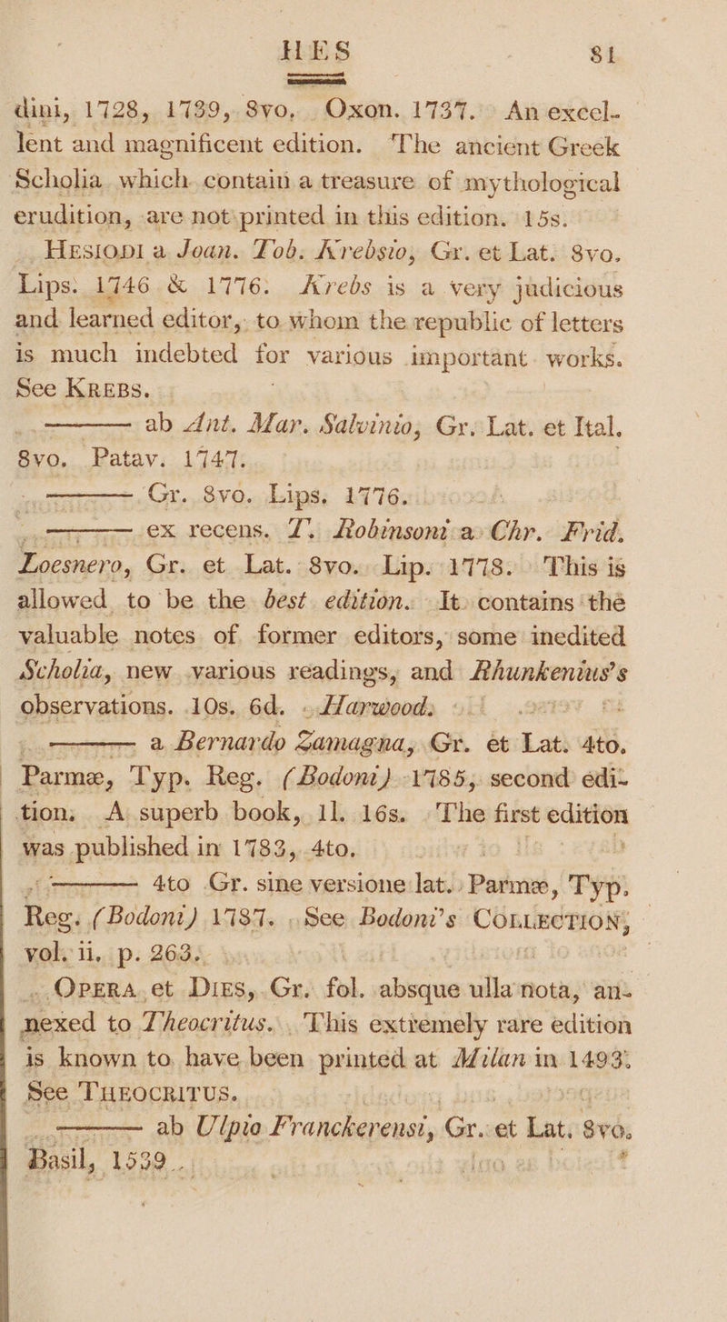 oaanaeend dini, 1728, 1739, Svo, Oxon. 1737.) An excel. lent and magnificent edition. The ancient Greek Scholia. which. contain a treasure of mythological erudition, are not\printed in this edition. 15s. Hesiopl a Joan. Tob. Krebsio, Gr. et Lat. 8vo. Lips. 1746 &amp; 1776: Avredbs is a very judicious and learned editor, to whom the republic of letters is much indebted ee various dmportant works. See KREBS. 2 ab Ant. Mar. Salvinio, Gr. Lat. et Ital. 8vo, Patav. 1747. ——— Gr. 8vo. Lips. 1776. ex recens. Z. obimsont a» Chr. Frid. Loesner 0, Gr. et Lat. 8vo.. Lip. 1778. » This is allowed. to be the dest edition. It. contains ‘thé valuable notes of former editors, some inedited Scholia, new various readings, and Rhunkenwus’s observations. 10s. 6d. . Harwood: 22 a ——— a Bernardo Zamagna, Gr. et Lat. 4to. a. Typ. Reg. (Bodoni) 17185, second edi- was published i in 1783, 4to. 4to Gr. sine versione lat. Patmnee, Typ: Vol. ii, p. 263., _ Opera.et Dies,.Gr. fol. absque ullanota, an- Bick to Theocritus. This extremely rare edition ——— ab Ulpie Prakame, Gr. et Lat. 89, Basil, 1532 .