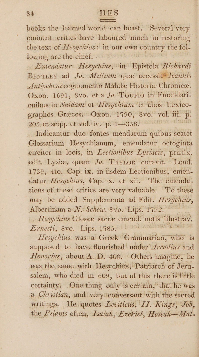 books the learned world can boast. Several very eminent. critics have laboured much in restoring the'text of ZTesychius: in our own aus s the fol- lowing are the chief. . Fimendatur Hesychius, in Epistola Richard BentLey ad Jo. Millium qux accessit®Joannis — Antiocheni cognomento Malalz Historize Chronice. Oxon. 1691, 8vo. et a Jo Toupio in Emendati- onibus in Suedam et LHesychium et alios Lexico- graphos Grecos. Oxon. 1790, 8vo. vol. iit. wi 205. et seqq. et vol. iv. p. 1—358. r] Tndicantur duo fontes mendarum quibus scatet Glossarium Hesychianum, emendatur octoginta circiter in locis, in Leetiontbus Lystacts, prefix. edit. Lysia, quam Jo. TayLor curavit. Lond. 1729, 4to. Cap. ix. in iisdem Lectionibus, emen- datur Lesychius, Cap. x. et xii. The emenda- tions of these critics are very valuable. To these may be added Supplementa ad Edit. Hesychius, Albertinam a N. Schow.-8vo. Lips. 1792. ° _ Hesychius Glosse sacree emend. notis ‘iMustray. Pew. SV¥0, Lips igor ree mE OS ETesychins. was a Greek” Grammariati , who is supposed to have flourished under 4réadius and flonorius, about A. D. 400. Others imagine, he was the same with Hesychius, Patriarch of Jeru-_ salem, who died in 609, but of this there is’ ‘little certainty. One thing only 1s certain, “that he was a Christian, and veryconversant with the sacred writings. He quotes Leviticus, JJ. Kings, Job, the Pslams often, Isaiah, Ezekiel, Hoseah—Mat-