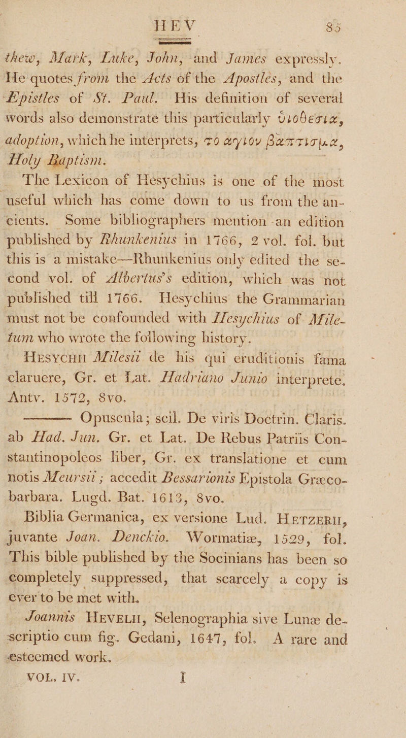 thew, Mark, Luke, John, and James expressly. He quotes from the cts of the Apostles, and the ‘L'pistles of St. Paul. His definition of several words also demonstrate this particularly vso5ecre, adoption, which he interprets, 70 aytoy Panriotac, Holy Baptism. The Lexicon of Hesychius is one of the most useful which has come down to us from the an cients. Some bibliographers mention -an edition published by Rhunkenius in 1766, 2 vol. fol. but this is a mistake—Rhunkenius Sly edited the se- cond vol. of dlderius’s edition, which was not published till 1766. Hesychius the Grammarian must not be confounded with Zesychius of Afiie- tum who wrote the foilowing history. Hesycun Afileswz de his qui eruditionis fama claruere, Gr. et Lat. Hadriano nee. interprete. Antv. 1572, 8vo. Cipnechld: scil. De viris Doctrin. Claris. ab Had. Jun. Gr. et Lat. De Rebus Patriis Con- stantinopoleos liber, Gr. ex translatione et cum notis AZeursi ; accedit Bessarionis Epistola Greeco- barbara. Lugd. Bat. 1613, 8vo. Biblia Germanica, ex versione Lud. HETzERU, javante Joan. Denckio. Wormatie, 1529, fol. This bible published by the Socinians has been so completely suppressed, that scarcely a copy is ever to be met with, Joannts HEVELI, Selenographia sive Lune de- scriptio cum fig. Gedani, 1647, fol. A rare and esteemed work. VOL. IV. I
