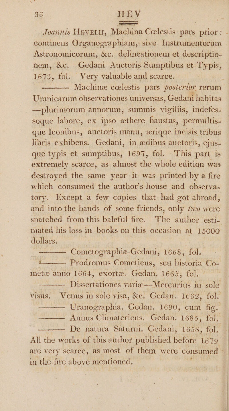 isa aOEe) continens Organographiam, sive Instrumentorum Astronomicorum, &amp;c. delineationem et descriptio- nem, &amp;c. Gedani Auctoris Sumptibus et Typis, 1673, fol. Very valuable and scarce. Uranicarum observationes universas, Gedani habitas —plurimorum annorum, summis vigiliis, indefes- soque labore, ex ipso wthere haustas, permultis- que Iconibus, auctoris manu, zrique incisis tribus libris exhibens. Gedani, in adibus auctoris, ejus- que typis et sumptibus, 1697, fol. This part is extremely scarce, as almost the whole edition was destroyed the same year it was printed by a fire which consumed the author’s house and observa- tory. Except a few copies that had got abroad, and into the hands of some friends, only ‘wo were mated his loss in. books on this occasion at 15000 dollars. Cometographia-Gedani, 1668, fol. i. Prodromus Cometicus, seu historia Co- met anno 1664, exorte. Gedan. 1665, fol. Uranographia. Gedan. 1690, cum fig. — De natura Saturni. Gedani, 1658, fol, All the works of this author published before L679 * in the fire above mentioned.
