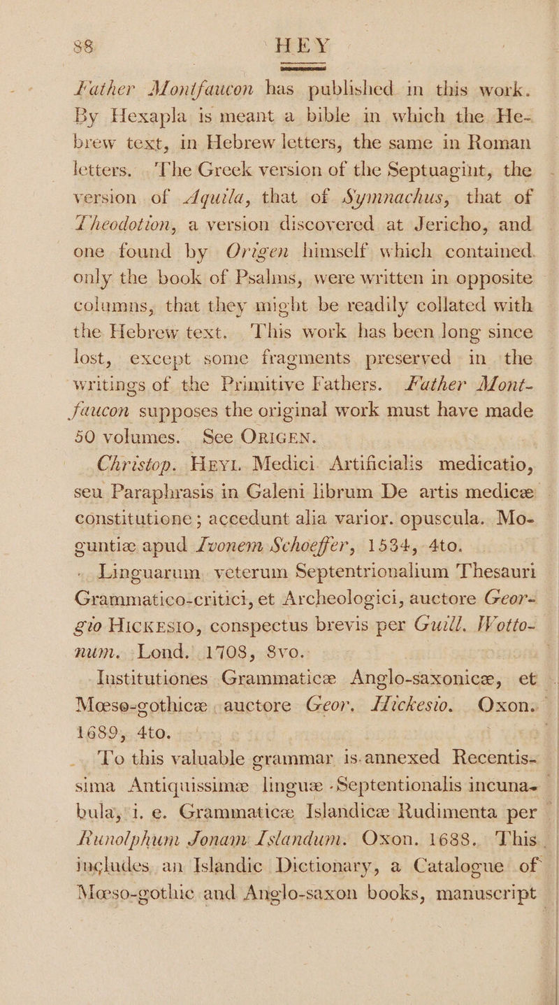 — | father Monifaucon has published in this work. By Hexapla is meant a bible in which the He- brew text, in Hebrew letters, the same in Roman letters. . The Greek version of the Septuagint, the version of Aquila, that of Symnachus, that of Zi heodotion, a version discovered at Jericho, and one found by Origen himself which contained. only the book of Psalins, were written in opposite columns, that they might be readily collated with the Hebrew text. This work has been long since lost, except some fragments preserved in the writings of the Primitive Fathers. Sather AMont- Jaucon supposes the original work must have made 50 volumes. See ORIGEN. Christop. Heyt. Medici. Artificialis medicatio, constitutione ; accedunt alia varior. opuscula. Mo- euntia apud Jvonem Schoefer, 1534, 4to. Linguarum. veterum Septentrionalium Thesauri Grammatico-critici, et Archeologici, auctore Geor- glo HICKESIO, conspectus brevis per Guill. Wotto- num. Lond. .1708, S8vo.: 1689, 4to. _. To this valuable grammar is. SA Recentis-