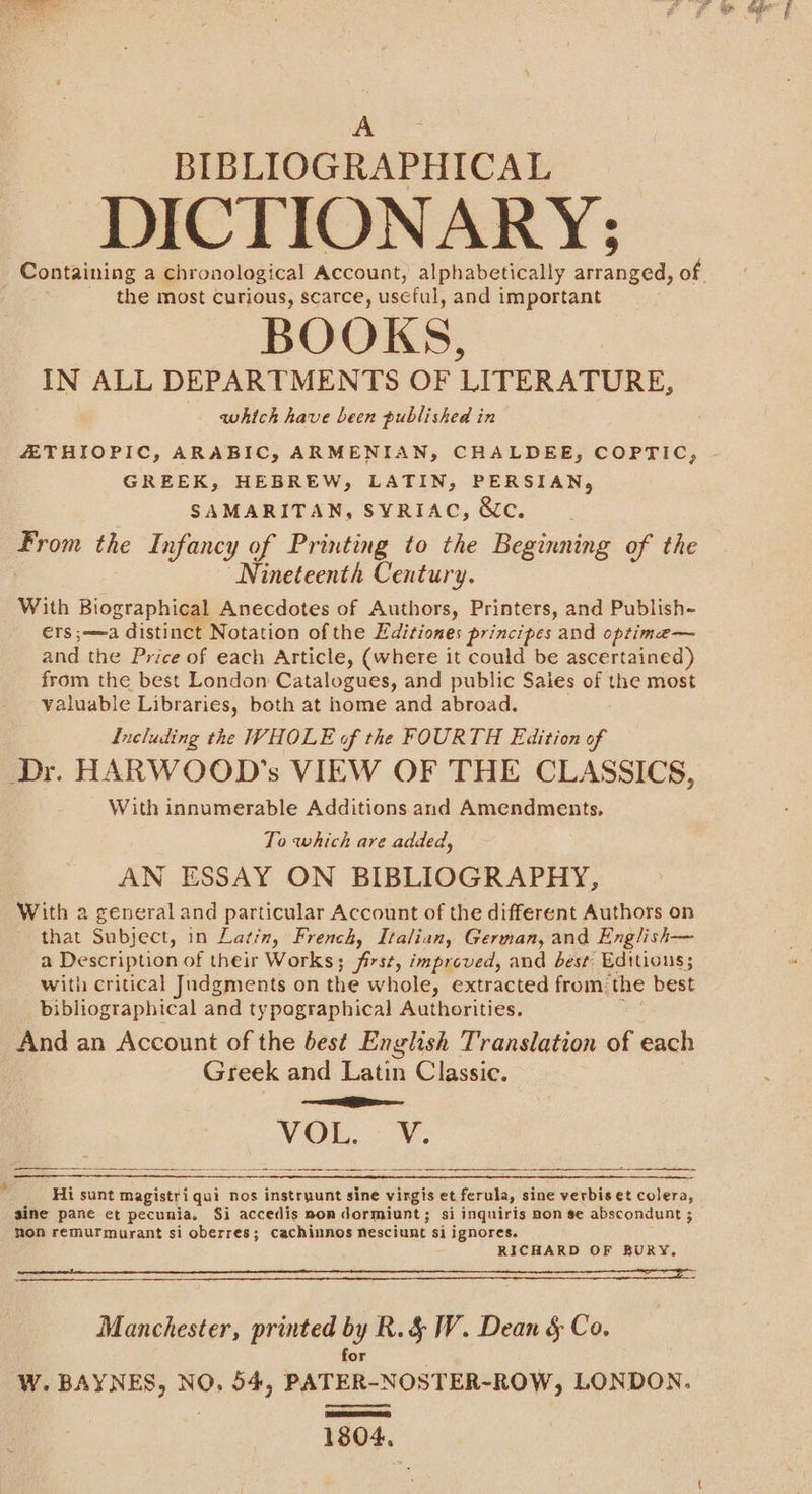 BIBLIOGRAPHICAL DICTIONARY; the most curious, scarce, useful, and important BOOKS, IN ALL DEPARTMENTS OF LITERATURE, which have been published in GREEK, HEBREW, LATIN, PERSIAN, SAMARITAN, SYRIAC, &amp;c. eo the Infancy of Printing to the Beginning of the Nineteenth Century. With Biographical Anecdotes of Authors, Printers, and Publish~ ers ;——a distinct Notation of the Editiones principes and optime— and the Price of each Article, (where it could be ascertained) from the best London Catalogues, and public Sales of the most valuable Libraries, both at home and abroad. Including the WHOLE of the FOURTH Edition of Dr. HARWOOD’s VIEW OF THE CLASSICS, With innumerable Additions and Amendments. To which are added, AN ESSAY ON BIBLIOGRAPHY, With a general and particular Account of the different Authors on that Subject, in Latin, French, Italian, German, and English— a Description of their Works; first, improved, and best Editions; with critical Judgments on the whole, extracted from: the best bibliographical and typographical Authorities. And an Account of the best English Translation of each Greek and Latin Classic. eS VOR. Ov. i eee 5 at Hi sunt Magistriqui nos instryunt sine vingis et ferula, sine verbis et colera, gine pane et pecunia. Si accedis non dormiunt; si inquiris pon se abscondunt ; non remurmurant si oberres; cachinnos nesciunt si ignores. RICHARD OF BURY, (CSL ae a aS RE RAS RS RGAE SP PE STE ET SINCEE ECPI PE De BREEN LI Manchester, printed by R.&amp; W. Dean § Co. for W. BAYNES, NO. 54, PATER-NOSTER-ROW, LONDON. 1804,