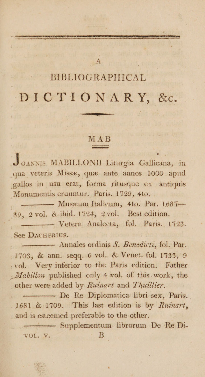 BIBLIOGRAPHICAL ‘es TAF NA RON Sc. tee RB MAB —EE baa MABILLONII Liturgia Gallicana, in qua veteris Misse, que ante annos 1000 apud gallos in usu erat, forma yitusque ex -antiquis Monumentis eruuntur. Paris. 1729, 4to. Muszum Italicum, 4to. Par. 1687— 89, 2vol. &amp; ibid. 1724, 2vol. Best edition. Vetera Analecta, fol. Paris. 1723. See DACHERIUS. Annales ordinis S, Benedictz, fol. Par. 1703, &amp; ann. seqq. 6 vol. &amp; Venet. fol. 1733, 9 -vol. Very inferior to the Paris edition. Father _Mabillon published only 4 vol. of this. work, the other were added by Ruznart and Thuillier. De Re Diplomatica libri sex, Paris. 1681 &amp; 1709. This last edition is by Ruznart, and is esteemed preferable to the other. Supplementum librorum De Re Di- VOL. V. ae