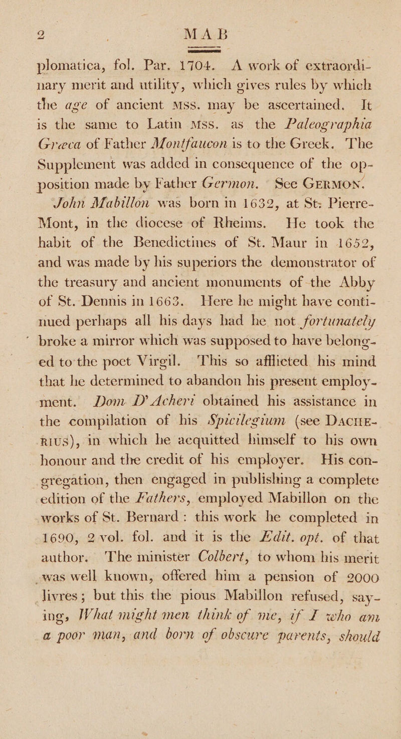 a. | MAB plomatica, fol. Par. 1704. A work of extraordi- nary merit and utility, which gives rules by which the age of ancient Mss. may be ascertained. It is the same to Latin Mss. as the Paleographia Greca of Father Jfontfaucon is to the Greek. The Supplement was added in consequence of the op- position made by Father Germon. See GERMON. John Mabilion was born in 1632, at St: Pierre- Mont, in the diocese of Rheims. He took the habit of the Benedictines of St. Maur in 1652, and was made by his superiors the demonstrator of the treasury and ancient monuments of the Abby of St. Dennis in 1663. Here he might have conti- nued perhaps all his days had he not fortunately ’ broke a mirror which was supposed to have belong- - ed tothe poct Virgil. This so afflicted his mind. that le determined to abandon his present employ- ment. Dom D’ Acheri obtained his assistance in the compilation of his Specrlegiwm (see DacHE- rius), in which he acquitted himself to his own honour and the credit of his employer. His con- gregation, then engaged in publishing a complete edition of the Fathers, employed Mabillon on the works of St. Bernard: this work he completed in 1690, 2vol. fol. and it is the Adit. opt. of that author. ‘The minister Colbert, to whom bis merit -was well known, offered him a pension of 2000 livres; but this the pious Mabillon refused, say- ing, What might men think of me, if F who am a poor man, and born of obscure parents, should