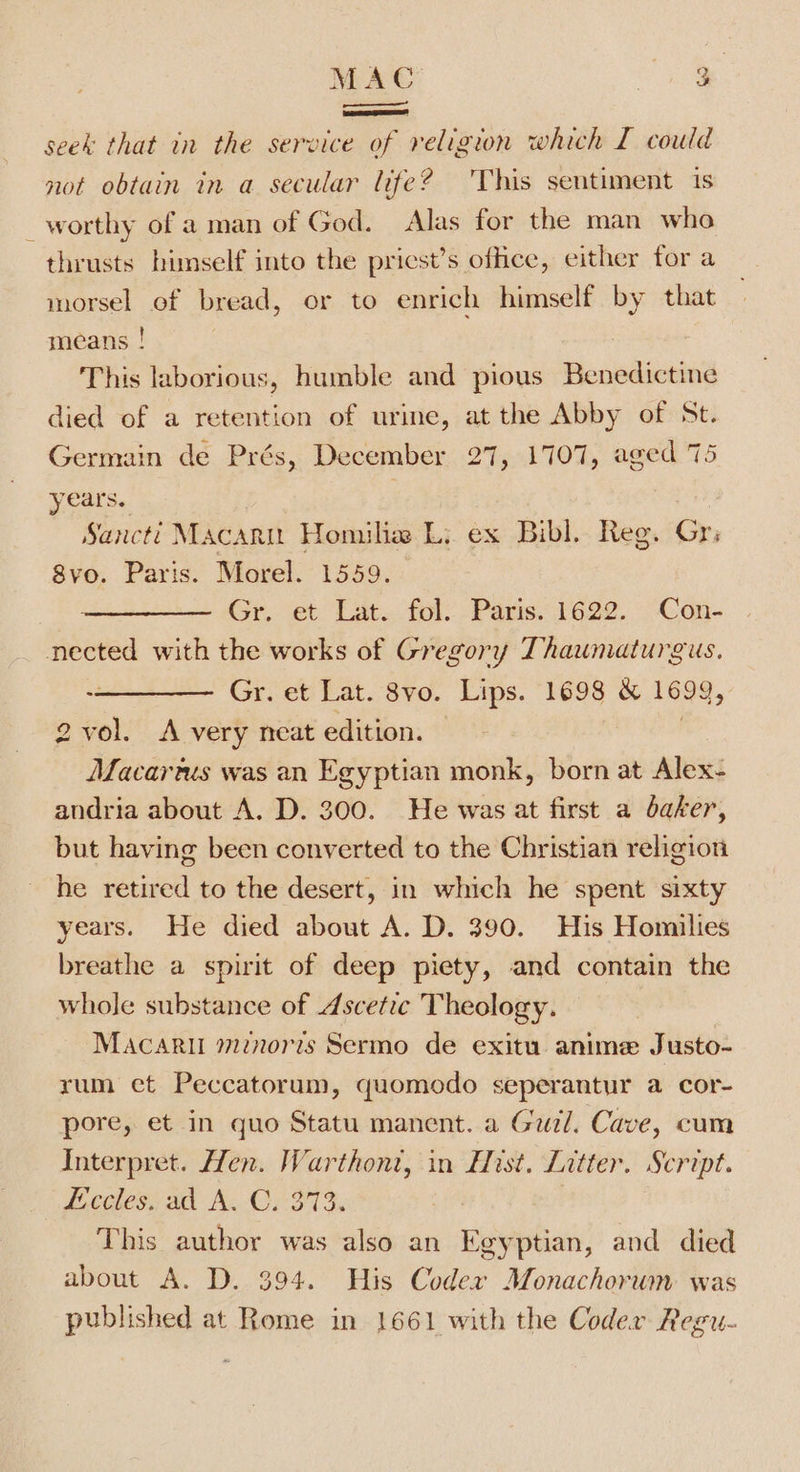 MAC Me seek that in the service of religion which I could not obtain in a secular life? ‘This sentiment is worthy of a man of God. Alas for the man who thrusts himself into the pricst’s office, either for a morsel of bread, or to enrich himself by that means ! This laborious, humble and pious Benedictine died of a retention of urine, at the Abby of St. Germain de Prés, December 27, 1707, aged 75 years. Sancti Macarn Homilie Li ex Bibl. Reg. Gr; 8vo. Paris. Morel. 1559. Gr. et Lat. fol. Paris. 1622. Con- nected with the works of Gregory Thaumaturgus. Gr. et Lat. 8vo. Lips. 1698 &amp; 1699, 2vol. A very neat edition. | Macartus was an Egyptian monk, born at Alex- andria about A. D. 300. He was at first a baker, but having been converted to the Christian religion he retired to the desert, in which he spent sixty years. He died about A. D. 390. His Homilies breathe a spirit of deep piety, and contain the whole substance of Ascetic Theology. Macaril mnoris Sermo de exitu anime Justo- rum et Peccatorum, quomodo seperantur a cor- pore, et in quo Statu manent. a Gurl. Cave, cum Interpret. Hen. Warthont, in Hist. Litter. Script. Eceles. ad A. C. 313. : This author was also an Egyptian, and died about A. D. 394. His Codex Monachorum was published at Rome in 1661 with the Coder Regu- :