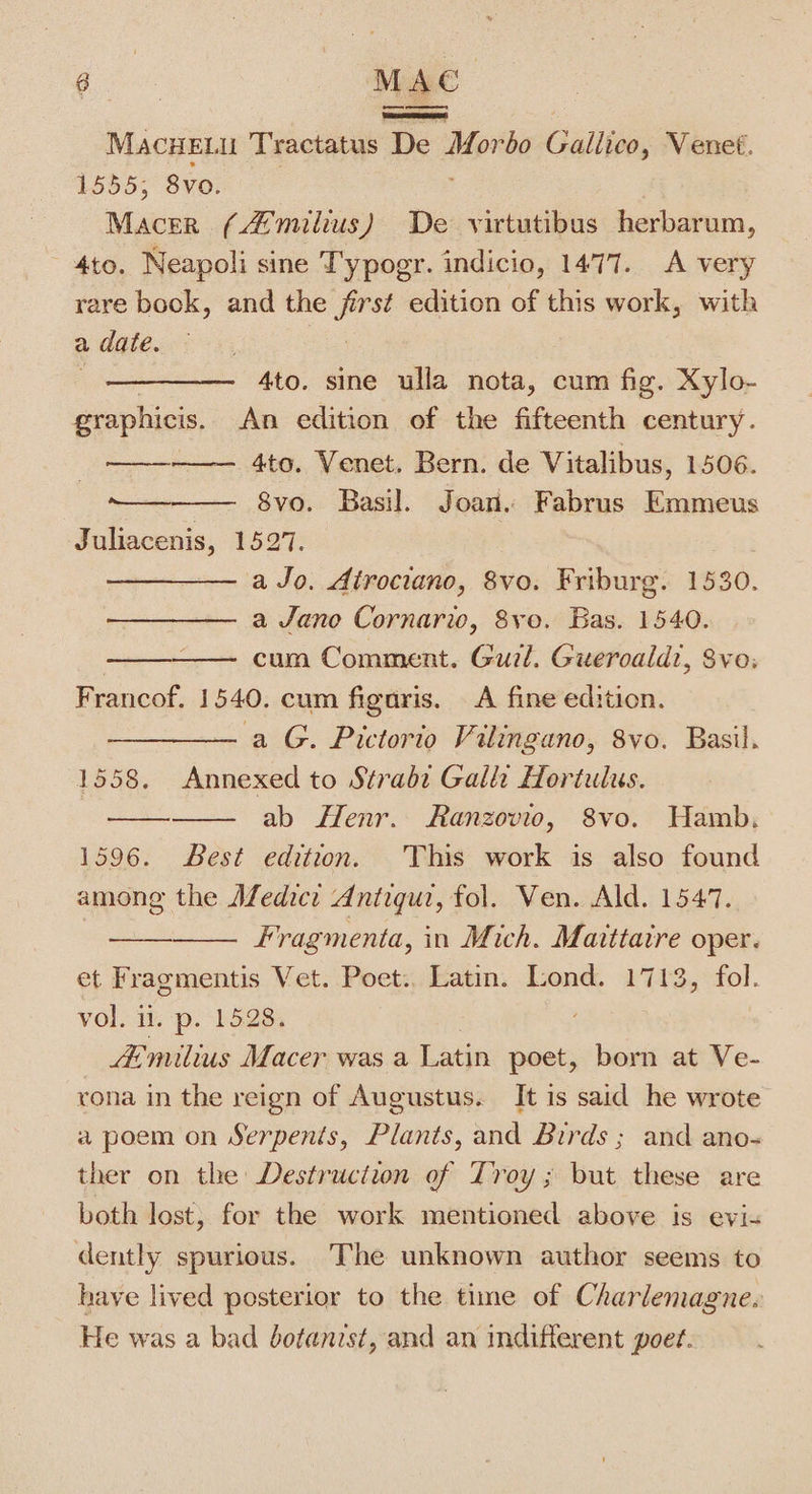 — ny Savona: MACHEL u Tractatus De series Gullive, Venet. 1555; 8vo. Macer (4 milius) De virtutibus herbarum, 4to. Neapoli sine Typogr. indicio, 1477. A very rare book, and the first edition of this work, with a date. ae 4to. sine ulla nota, cum fig. Xylo- graphicis. An edition of the fifteenth century. 4to. Venet. Bern. de Vitalibus, 1506. 8vo. Basil. Joan. Fabrus Emmeus Juliacenis, 1527. a Jo. Atrociano, 8vo. Friburg. 1530. a Jano Cornarw, Svo. Bas. 1540. cum Comment. Cutt Gueroald?, Sve, Francof. 1540. cum figaris. A fine edition. a G. Pictorio Vilingano, 8vo. Basil. 1558. Annexed to Stradi Gala Hortulus. ab Henr. Ranzovio, 8vo. Hamb. 1596. Best edition. This work is also found among the Afedicr Antigur, fol. Ven. Ald. 1547. Fragmenta, in Mich. Maittaire oper. et Fragmentis Vet. Poet.. Latin. Lond. 1713, fol. Volo it p-l528s Amilius Macer was a Latin poet, born at Ve- rona in the reign of Augustus. It is said he wrote a poem on Serpents, Plants, and Birds ; and ano- ther on the Destruction of Troy ; but these are both lost, for the work mentioned above is evi« — ooo dently spurious. The unknown author seems to have lived posterior to the time of Charlemagne. He was a bad botanist, and an indifferent poet.
