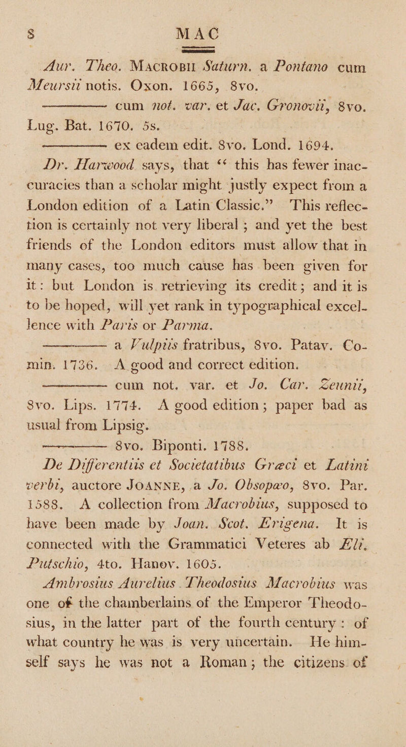 Aur. Theo. Macros Saturn. a Pontane cum Meursti notis. Oxon. 1665, 8vo. cum not. var. et Jac. Gronovit, 8vo. Lug. Bat. 1670. 5s. ex eadem edit. Svo. Lond. 1694. Dr. Harwood says, that ‘* this has fewer inac- curacies than a scholar might ‘justly expect from a London edition of a Latin Classic.” This reflec- tion is certainly not very liberal ; and yet the best friends of the London editors must allow that in many cases, too much cause has been given for it: but London is retrieving its credit; and it is to be hoped, will yet rank in typographical excel- lence with Paris or Parma. a Vulpiis fratribus, Svo. Patay. Co- min. 1736. A good and correct edition. cum not. var. et Jo. Car. Zeunit, 8vo. Lips. 1774. A good edition; paper bad as usual from Lipsig. 8vo. Biponti. 1788. De Differentits et Societatibus Grect et habe verbt, auctore JOANNE, .a Jo. Obsopwo, 8vo. Par. 1588. &lt;A collection from Afacrobius, supposed to have been made by Joan. Scot. Lrigena. It is connected with the Grammatici Veteres ab EU, Putschio, 4to. Hanov. 1605. — Ambrosius Aurelius. Theodosius Macrobius was one of the chamberlains of the Emperor Theodo- sius, in the latter part of the fourth century: of what country he was is very uncertain. He him- self says he was not a Roman; the citizens. of