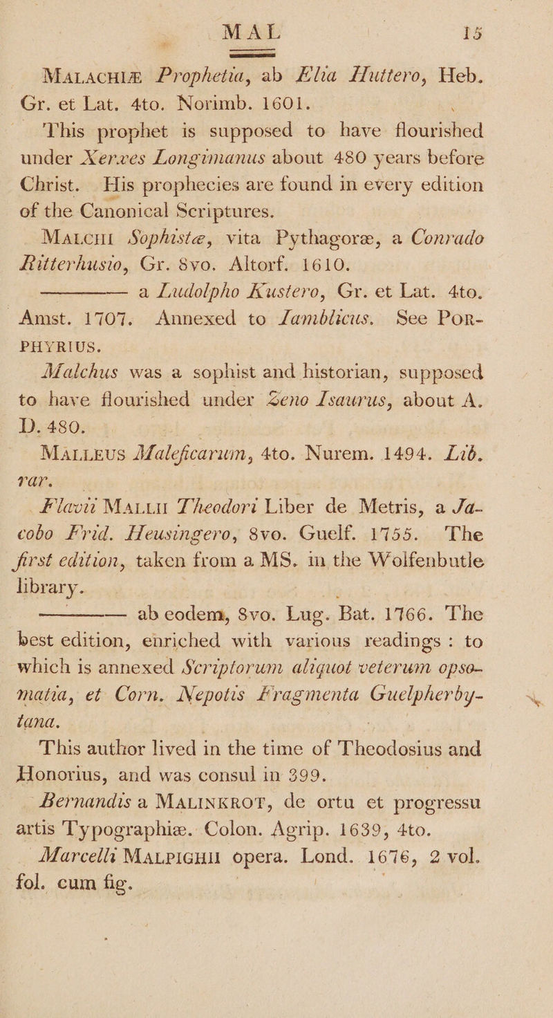 MaLacui@ Prophetia, ab Hla Luttero, Heb. Gr. et Lat. 4to. Norimb. 1601. _ This prophet is supposed to have Aoubahied under Xerves Longumanus about 480 years before Christ. His prophecies are found in every edition of the Canonical Seri iptures. Matcut Sophiste, vita Pythagore, a Conrado Ritterhusio, Gr. 8vo. Altorf. 1610. ————. a Ludolpho Kustero, Gr. et Lat. 4to. Amst. 1707. Annexed to Zamblicus, See Por- PHYRIUS. Matchus was a sophist and historian, supposed to have flourished under Zeno Lsaurus, about A. D. 480. | Mauieus MMaleficarum, 4to. Nurem. 1494. L726. i eee flav Matuu Theedori Liber de Metris, a Ja- cobo Frid. Heusingero, 8vo. Guelf. 1755. The Jfirst edition, taken from a MS. m the Wolfenbutle library. ———— abeodem, 8vo. Lug. Bat. 1766. The best edition, enriched with various readings : to which is annexed Scriplorum aliquot veterum opse- matia, et Corn. Nepotis Fragmenta Guelpherby- tana, This author lived in the time of Theodosius and Honorius, and was consul in 399. | Bernandis a MALINKROT, de ortu et progressu artis Typographie. Colon. Agrip. 1639, 4to. Marcella MALPIGHU opera. Lond. 1676, 2 vol. fol. cum fig.