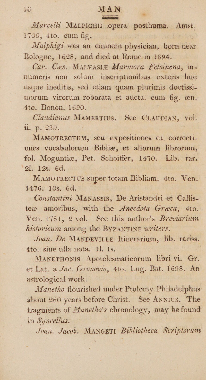 1e) MAN Marcella MauPicHu opera posthuma, ae 1700, 4to. cum fig, ; Maiphigi was an eminent physician, born near Bologne, 1628, and died at Rome in 1694. Car. Ces. Matvasia Marmora Felsinena, in- numeris non solum inscriptionibus exteris hue usque ineditis, sed etiam quam plurimis doctissi- morum virorum roborata et aucta. cum fig. en. Ato. Bonon. 1690. Claudianus MAMERTIUS. See CLAUDIAN, vol. al. p. 239. MAMOTRECTUM, seu expositiones et correcti- ones vocabulorum Biblie, et aliorum librorum, fol. Moguntie, Pet. Schoifler, 1470. Lib. rar. al. 12s. 6d. 7 MAMOTRECTUS super totam Bibliam. 4to. Ven. 1476. 10s. 6d. Constantint Manassis, De Aristandri et Callis- tee amoribus, with the dnecdota Greca, 4to. Ven. 1781, 2 vol. See this author’s Breviarnwm historicum among the BYZANTINE writers. Joan. De MANDEVILLE Itinerarium, lib. rariss. 4to. sine ulla nota. Il. ts. MANETHONIS Apotelesmaticorum libri vi. Gr. et Lat. a Jac. Gronovio, 4to. Lug. Bat. 1698. An astrological work. Manetho flourished under Ptolomy Philadelphus about 260 years before Christ. Sce Annius. The fragments of Afanetho’s chronology, ag) be found in Syncellus. Joan. Jacob. Maneeti Bibliotheca Scriptorum