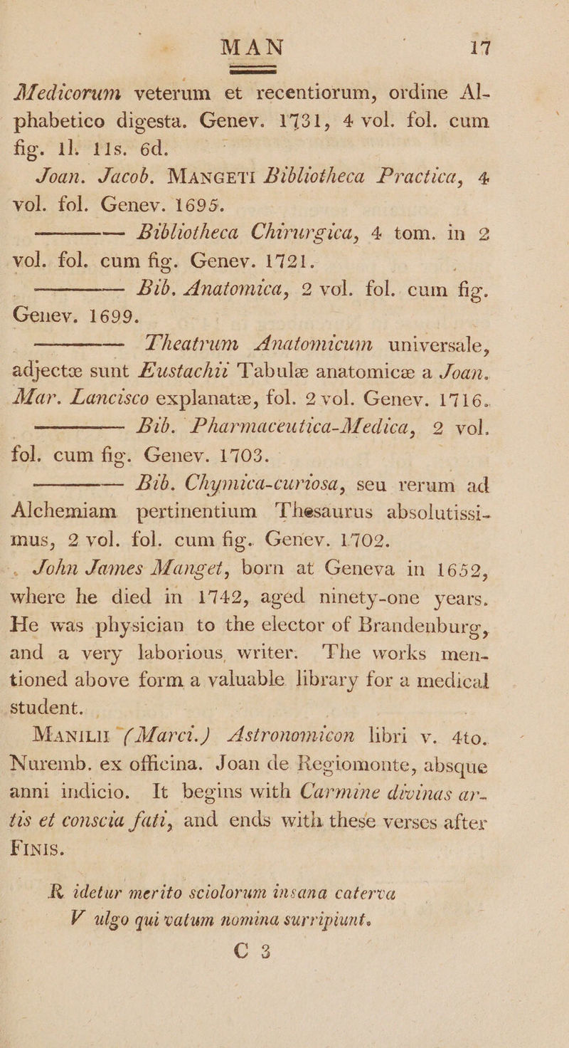 MAN it Medicorum veterum et recentiorum, ordine Al- phabetico digesta. Geney. 1731, 4 vol. fol. cum fis. 1h ris.” 6d. | Joan. Jacob. MANGETI Bibliotheca Practica, 4 vol. fol. Genev. 1695. ——— Bibliotheca Chirurgica, 4 tom. in 2 vol. fol. cum fig. Genev. 1721. . — Bib, Anatomica, 2 vol. fol. cum Gg. Genev. 1699. | — Theatrum Anatomicum universale, adjectee sunt Hustachiz Tabule anatomice a Joan. Mar. Lancisco explanate, fol. 2 vol. Genev. 1716. | Lib. Pharmaceutica-Medica, 2 vol. fol. cum fig. Genev. 1703. | — Bib. Chymica-curiosa, seu verum ad Alchemiam pertinentium ‘Thesinicns absolutissi- mus, 2 vol. fol. cum fig. Genev. 1702. . John James Manget, born at Geneva in 1652 sehieie he died in 1742, aged ninety-one Cae He was physician to the elector of Brandenburg, and a very laborious, writer. ‘The works men- tioned above form a valuable library for a medical student. Manititr (Marct.) Astronomicon libri v. 4to. Nuremb. ex officina. Joan de Regiomonte, absque anni indicio. It begins with Bviite dvvinds ar. tis et conscia fatt, and ends with these verses after PINIS.. R idetur merito sciolorum insana caterva V ulgo qui vatum nomina surripiunt. C 3