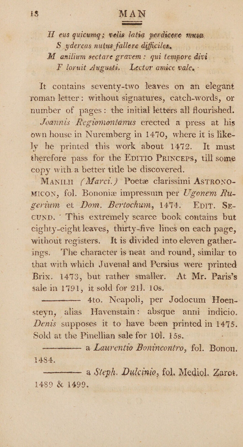HT eus quicumg; velis latia perdicere musa. S ydereas nutus fallere difficiles. M anilium sectare gravem: qui tempore divt F loruit Auguste. Lector amice vale. - It contains seventy-two leaves on an elegant yoman letter: without signatures, catch-words, or number of pages: the initial letters all flourished. Joannis Regtomontanus erected a press at his own house in Nuremberg in 1470, where it is like- ly he printed this work about 1472. It must therefore pass for the Epitio Princeps, till some copy witha better title be discovered. Manin (Afarct.) Poete clarissimi ASTRONO- Micon, fol. Bononiz impressum per Ugonem Ru- gerium et Dom. Bertochum, 1474. Enpir. Sxr- cuND. This extremely scarce book contains but eighty-cight leaves, thirty-five lines on each page, without registers. It is divided into eleven gather- ings. The character is neat and round, similar to that with which Juvenal and Persius were printed Brix. 1473, but rather smaller. At Mr. Paris’s sale in 1791, it sold for 21]. 10s. 4to. Neapoli, per Jodocum Hoen- steyn, alias Havenstain: absque anni indicio. Denis supposes it to have been printed in 1475. Sold at the Pinellian sale for 10]. 15s. — a Laurentio Bontncontro, fol. Bonon. 14384. — a Steph. Dulcinio, fol. Mediol. Zarot. 1489 &amp; 1499,