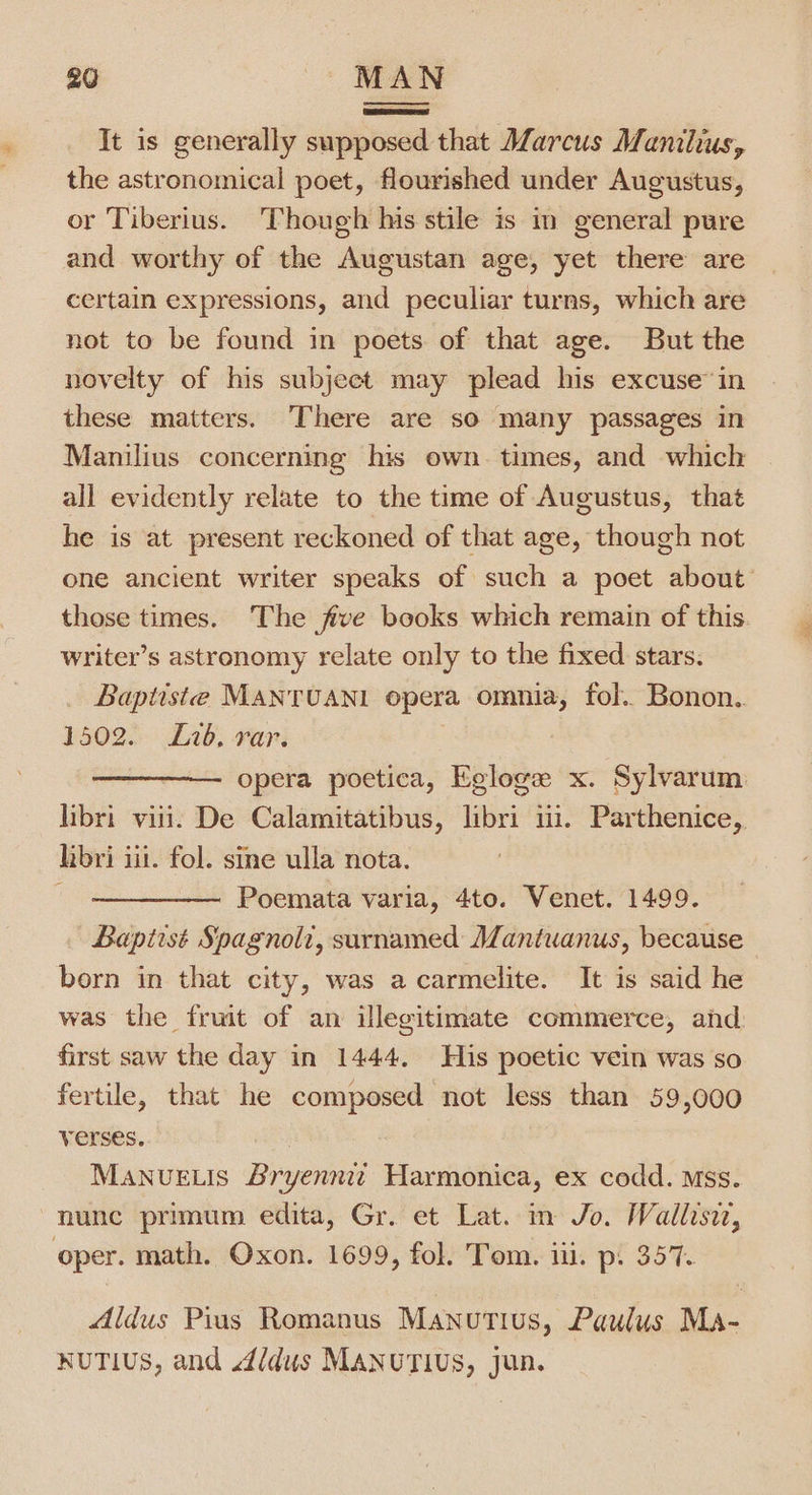 It is generally supposed that Marcus Manilius, the astronomical poet, flourished under Augustus, or Tiberius. Though his stile is in general pure and worthy of the Augustan age, yet there are certain expressions, and peculiar turns, which are not to be found in poets of that age. But the novelty of his subject may plead his excuse’ in these matters. There are so many passages in Manilius concerning his own. times, and which all evidently relate to the time of Augustus, that he is at present reckoned of that age, though not one ancient writer speaks of such a poet about those times. The five books which remain of this writer’s astronomy relate only to the fixed stars. Baptiste MANTUANI opera omnia, fol. Bonon.. 1502. Lib. rar. | opera poetica, Egloge x. Sylvarum libri viii. De Calamitatibus, libri 11. Parthenice, libri ii. fol. sine ulla nota. Poemata varia, 4to. Venet. 1499. Baptist Spagnolz, surnamed Mantuanus, because born in that city, was a carmelite. It is said he was the fruit of an illegitimate commerce, ahd first saw the day in 1444, His poetic vein was so fertile, that he composed not less than 59,000 verses. Manue.is Bryennit Harmonica, ex codd. Mss. nunc primum edita, Gr. et Lat. in Jo. Wallisit, oper. math. Oxon. 1699, fol. Tom. iii. p: 357. Aldus Pius Romanus Manutius, Paulus Ma- NUTIUS, and 4/dus MANUTIUS, jun.