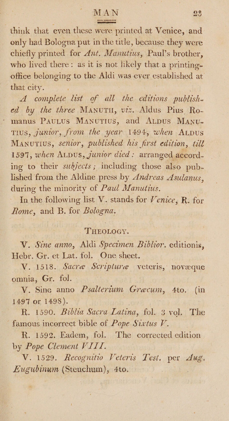 think that even these were printed at Venice, and only had Bologna put in the title, because they were chiefly printed for dnt. Manutius, Paul’s brother, who lived there: as it is not likely that a printing- office belonging to the Aldi was ever Seriched at that city. A complete list of all the. editions publish. ed by the three Manutu, viz. Aldus Pius Ro- ‘ manus PauLtus Manutius, and AuLpus MAnvu- Tlus, junior, from the year 1494, when ALpus Manutivs, senior, published his first edition, tile 1597, when ALDUS, junior died : arranged. accord- ing to their swédjects ; including Hee also pub- lished from the Aldine press by dnudreas Asulanus, during the minority of Paul Manutius. In the following list V. stands for enice, R. for Rome, and B. for Bologna, ‘THEOLOGY. V. Sine anno, Aldi Specimen Biblior. editionis, Hebr. Gr. et Lat. fol. One sheet. V. 1518. Sacre Scripture veteris, noveque omnia, Gr. fol. V. Sine anno Psalterium Grecum, 4to. (in 1497 or 1498). R. 1590. Biblia Sacra Latina, fol. 3 vol. The famous incerrect bible of Pope Sixtus V. R. 1592. Eadem, fol. The corrected edition by Pope Clement VIII. V. 1529. Recognitio Veteris Test. per dug. Eugubinum (Steuchum), 4to.