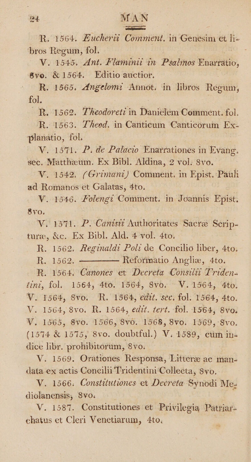 a4, MAN oa : R. 1364. Bucheric Comment, in Genesim et lis ‘bros Regum, fol. V. 1545. Ant. Flaminii tn Psalinos Enarratio, 8ve. &amp; 1564. Editio auctior. R. 1565. Angelome Annot. in libros Regain, fol. RR. 1562. Theodoret: in Danielem Comment. fol. R. 1563. Theod. in Canticum Canticorum Ex- planatio, fol. | V. 1571. P. de Palacio Enarrationes in Evang. sec. Matthzeum. Ex Bibl. Aldina, 2 vol. 8vo. V. 1542. (Grimani) Comment. in Epist. Pauli ad Romanos et Galatas, 4to. V. 1546. Folengi Comment. in Joannis Epist. 8Vo. V. 1571. P. Canisii Authoritates Sacre Serip- ture, &amp;c. Ex Bibl. Ald. 4 vol. 4to. . R. 1562. Reginaldi Pol: de Concilio liber, 4to: R. 1562. ~————— Reformatio Anglix, 4to. R. 1564. Canones et Decreta Consilii Triden- tint, fol. 1564, 4to. 1564, 8vo. V. 1564, 4to. V. 1564, Svo. R. 1564, edt. sec. fol. 1564, 4to. V. 1564, 8vo. R. 1564, edit. tert. fol. 1564, 8vo. V. 1565, 8V¥0. 1566, 8vO. 1568, 8v0. 1569, -Svo. (1574 &amp; 1575, 8vo. doubtful.) V. 1589, eim in- dice libr. prohibitorum, SvO. | V. 1569. Orationes Responsa, Litter ac man- data ex actis Concilii Tridentini‘Collecta, 8vo. V. 1566: Constiiutiones et Deereta Synodi Me- diolanensis, 8vo: V. 1587. Constitutiones et Privilegia Patriar- chatus et Cleri Venetiarum, 4to: :
