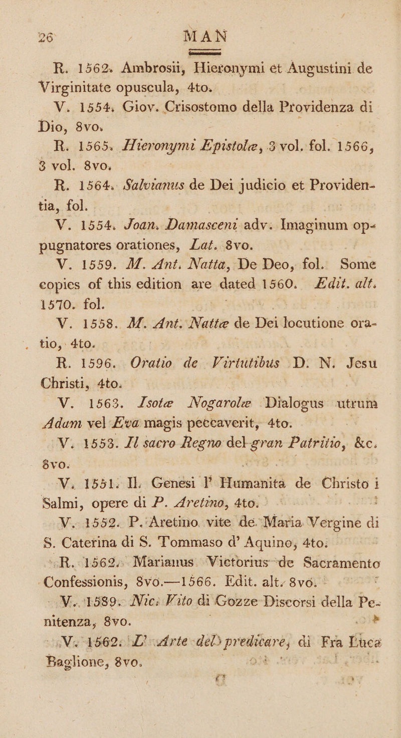 Cmesceesse R. 1562. Ambrosii, Hieronymi et Augustini de Virginitate opuscula, 4to. V. 1554, Giov. Crisostomo della Brovidendd di Dio, 8vo. R. 1565, era Epistole, 3 vol. fol. 1566, 3 vol. 8vo, R. 1564. Salvianus de Dei judicio et Providen- tia, fol. ni V. 1554. Joan. Damasceni adv. Imaginum op- pugnatores orationes, Lat. 8vo. V. 1559. M. Ant. Natta, De Deo, fol. Some copies of this edition are ones 1560. £dit. alt. 1570. fol. V. 1558. Mf. Ant. Natte Bek Dei locatione ora- R. 1596. Oratio de Pivvitibus D. N. Jesu Christi, 4to. V. 1563. Isote Novatiohe Dialogus utrum Adum vel Eva magis peccaverit, 4to. V. 1553. Il sacro ngs del ie Patritio, &amp;e. 8vO. V. 1551. Il. Genesi I’ Ftvinini de Christo i i Salmi, opere di P. dretzno, 4to. V. 1552. P.'Aretino, vite dé. Maria Vergine di ai S. Caterina di S. Tommaso d@’ Aquino, 4to: R..1562.. Marianus. Vietorius de Sacramento Confessions, 8vo.—1566. Edit. alt. 8vo. MA OTS8 90 Mies Vito di Gozze Discorsi della Pe- oo Svo. oe Va 4662: WD? udrte-dels peers ci Fra Luca Baglione, 8vo. ft a