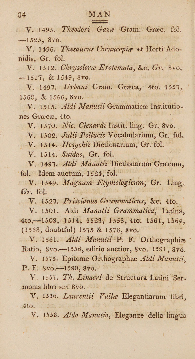 eee vee V. 1495. Theodort Gaze Gram. Grec. fol. =—1525, 8vo. V. 1496. Thesaurus Cornucopie et Horti Ado- nidis, Gr. fol. V. 1512. Chrysolore Erotemata, &amp;e. Gre 8vo. —1517, &amp; 1549, 8vo. V. 1497. Urbani Gram, Grece, 4to. 1557 1560, &amp; 1566, 8vo. V. 1515. Aldi Manutit — se ea ee nes Grace, 4to. 1570. Nic. Clenardi Instit. ling. Gr. 8vo. 1502. Julit Pollucts Vocabularium, ss fol. 1514, Hesychit Dietionarium, Gr. fol. 1497. Aldi Manutii Dictionarum Grecum, fol. Idem auctum, 1524, fol.” V. 1549, —* Etymologicum, Gr. Bes Gr. fol. | WV. 1827, Prizcitinila Giannis; &amp;e. Ato. V. 1501. Aldi ALanutiz Granimatica, Latina, AtO,—-1508, 1514, 1523, 1558, 4to. 1561, 1564, (1568, doubtful) 1575 &amp; 1576, 8vo. V. 1561.9 \dldt-Manuta-P. F. Orthographiz : Ratio, 8vo.—1556, editio auctior, 8vo.° 1591, 8vo. V. 1573. Epitome Orthographiz Aldi Mane, Pek 8Vv0.-—-1590, 8vo. V. 1557. Th. Linacri de Structure Leth Ser- monis libri sex 8vo. - V. 1536. Laurent Valle hlogsheatts libri, V. 1558. Aldo Manutio, Eleganze della lingua Peas