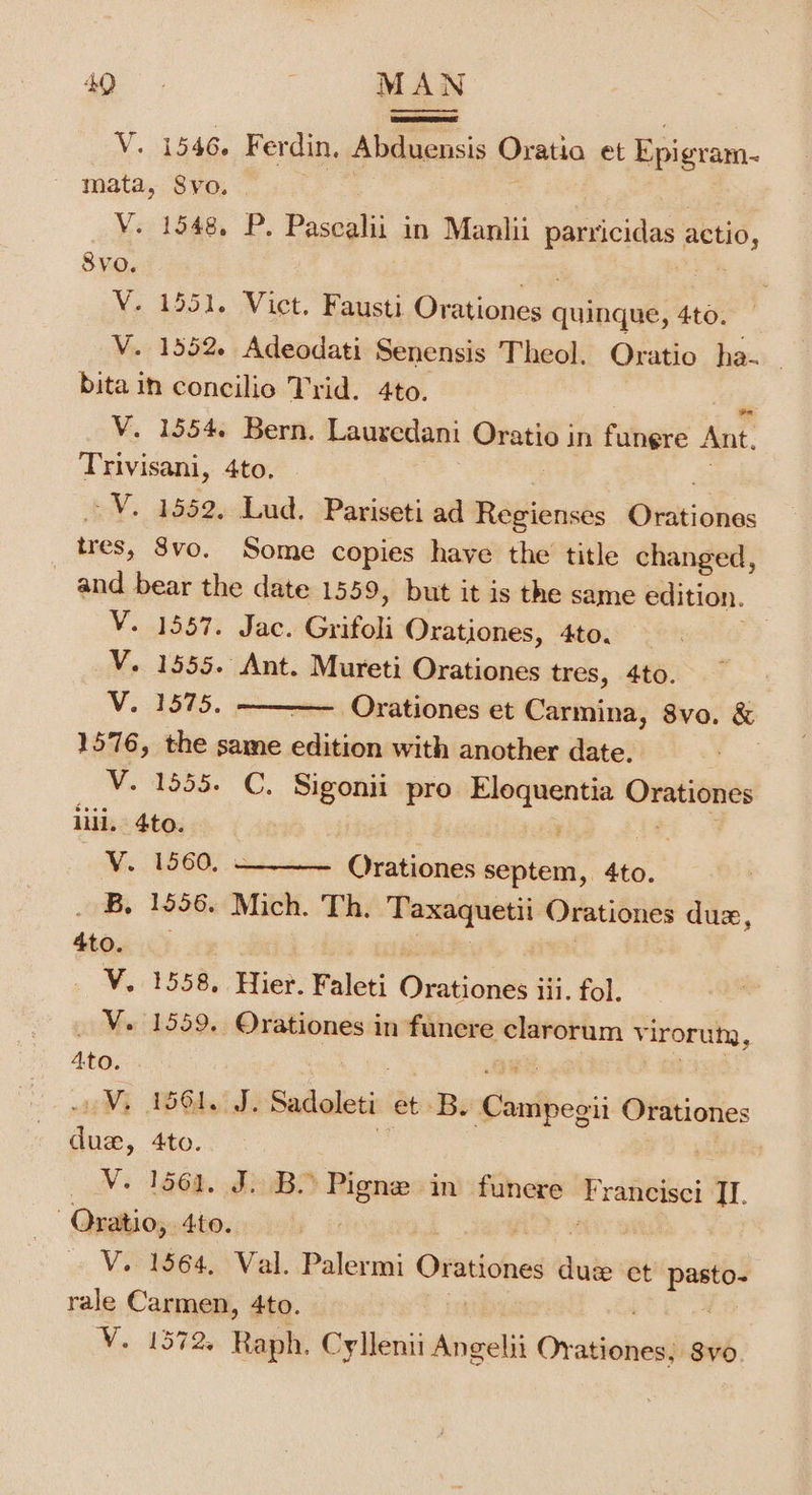 V. 1546. Ferdin, Abduensis Oratio et Epigram- mata, Svo. V. 1548. P. Pascalii in Manlii parricidas actio, SVO. ee | V. 1551. Vict. Fausti Orationes quinque, 4to. V. 1352. Adeodati Senensis Theol. Oratio ha. bitain concilio Trid. 4to. V. 1554. Bern. Lauredani sari in fungre Ant. Trivisani, 4to. -V. 1552, Lud. Pariseti ad Regienses riiokes tres, 8vo. Some copies have the title changed, and bear the date 1559, but it is the same edition. V. 1557. Jac. Gauikedi Orationes, 4to. V. 1555. Ant. Mureti Orationes tres, 4to. V. 1575. Orationes et Carmina, 8vo. &amp; 1576, the same oR with another date. V. 1555. C. Sigonii pro Elequentia — iii, 4to. : V. 1560, Orationes septem, 4to. B, 1556. Mich. Th. Taxaquetii Orationes du, 4to. 4 ! | | V. 1558, Hier. Faleti Orationes iii. fol. _ V. 1559, Orationes in fanere clarorum virorum, 4to. | Vi ABSA J Sadoleti: et B. Gaidiioki Orationes due, 4to. _ VY. 1561. J. Bo Pigne in funere “ ancisci TI. Oratio, 4to. V. 1564, Val. Palermi Orationes date et stig rale Carmen, 4to. V. 1572. Raph. Cyllenii Angelit Ovations Svo