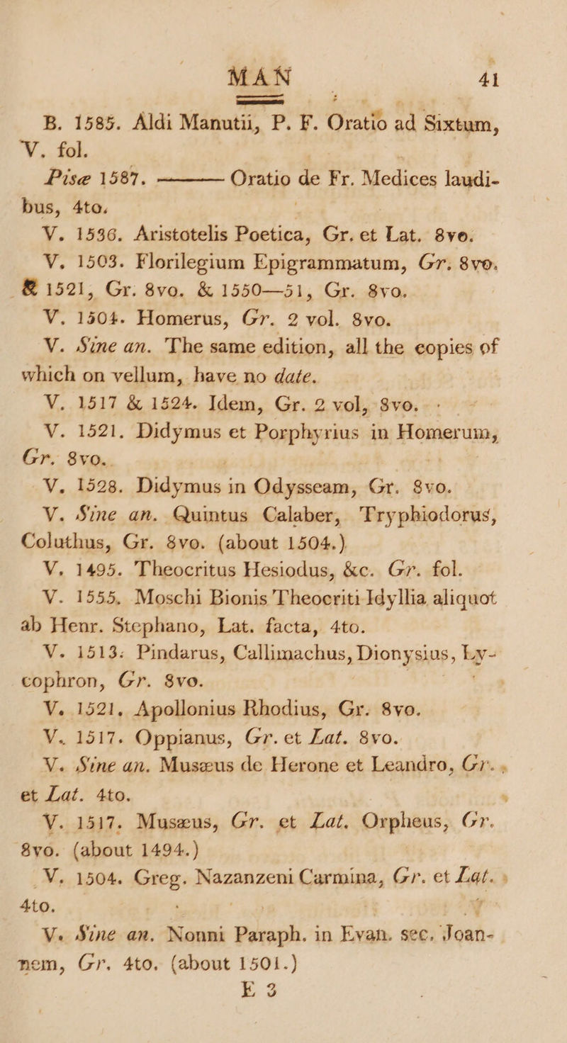 B. 1585. Aldi Manutii, P. F. Oratio ad Sixtum, V. fol. Pise 1587. V. 1503. Florilegium Epigrammatum, Gr. 8vo. ~&amp; 1521, Gr. 8vo. &amp; 1550—51, Gr. 8vo. 7 V. 1504. Homerus, Gr. 2 vol. 8yvo. V. Sine an. The same edition, all the copies of which on vellum, have no date. V. 1517 &amp; 1524. Idem, Gr. 2 vol, 8vo. V. 1521. Didymus et Porphyrius in Homestms Gr, 8vo.. V. 1528. ot head in Odysseam, Gr. 8vo. V. Sine an. Quintus Calaber, Tryphiodorus, Coluthus, Gr. 8vo. (about 1504.) V. 1495. Theocritus Hesiodus, &amp;c. Gr. fol. V. 1555. Moschi Bionis Theoeriti Idyllia aliquot ab Henr. Stephano, Lat. facta, 4to. V. 1513. Pindarus, Callimachus, Dionysius, hy cophron, Gr. $vo. V. 1521. Apollonius Rhodius, Gr. 8yo. V. 1517. Oppianus, Gr. et Lat. 8vo. V. Sine an. Museus de Herone et Leandro, Gr. , et Lat. 4to. ; V. 1517. Museus, Gr. et Lat. Orpheus, Gr. 8vo. (about 1494.) VY. 1504. rte) Nazanzeni Carmina, Gr. et Lat. » Ato. WY V. Sine an. Nonni Boek. in Evan. see. Joan- nem, Gr, 4to, (about 1501.) E 3 Oratio = Fr. Medices laudi-