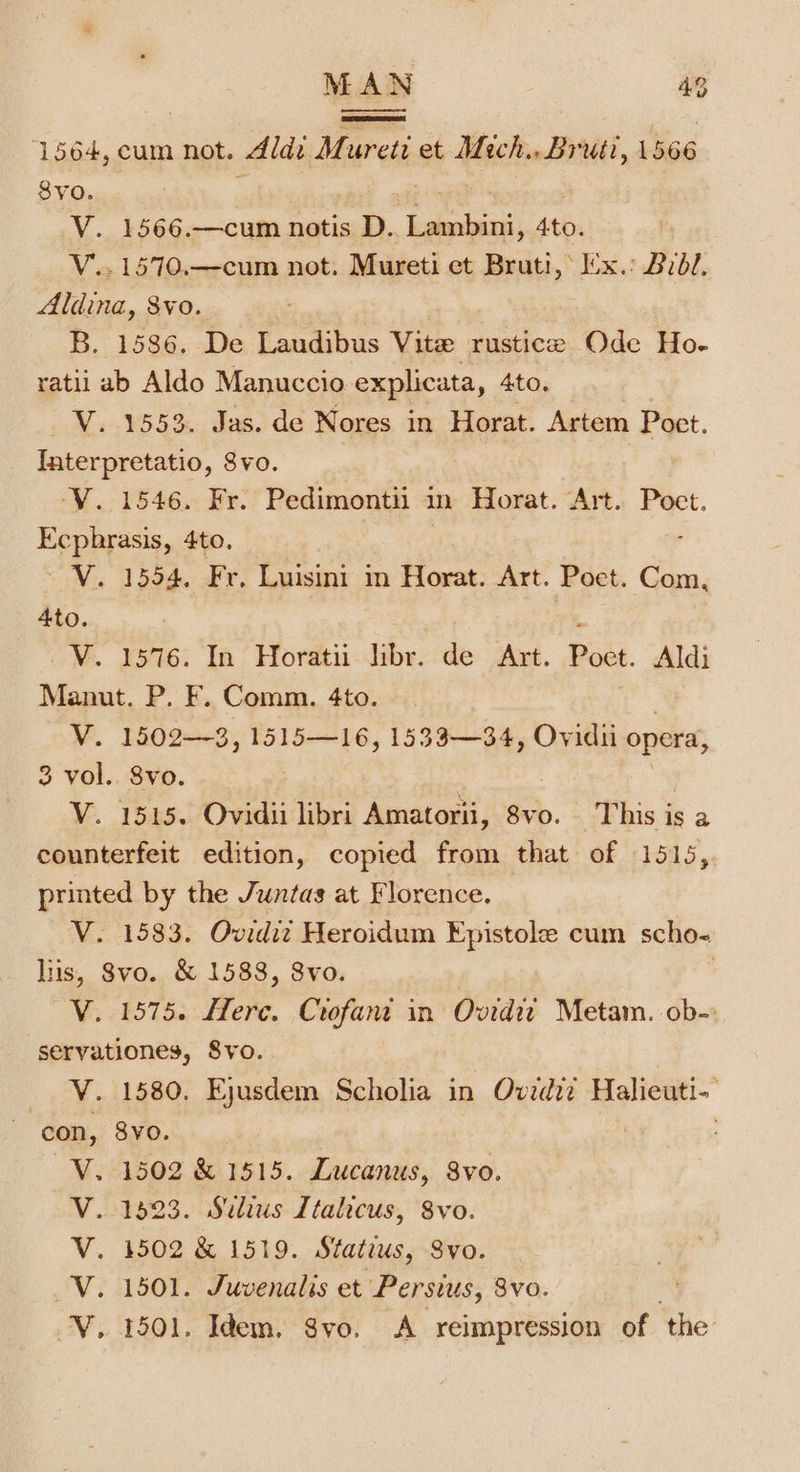 1564, cum not. Aldi Mureti et Mich... Bruit, 1566 $vo. V. 1566.—cum notis D. Lambini, 4to. V... 1570.—cum not. Mureti et Bruti, x. Brdl, Aldina, Svo. B. 1586. De Laudibus Vite rustice Ode Ho- ratii ab Aldo Manuccio explicata » 4to. : V. 1553. Jas. de Nores in Horat. Artem Poet. Interpretatio, Svo. YV. 1546. Fr. Pedimontii in Horat. Art. Poct. Ecphrasis, 4to. | ~V. 1554. Fr, Luisini in Horat. Art. Poet. Com, 4to. * ~V. 1576. In Horatii libr. de Art. Poet. Aldi Manut. P. F. Comm. 4to. V. 1502—3, 1515—16, 1533—34, Ovidii opera, 3 vol. 8vo. | | V. 1515. Ovidii libri Amatorii, 8vo. This is a counterfeit edition, copied from that of 1515, printed by the Juntas at Florence. — V. 1583. Ovidi? Heroidum Epistole cum scho- lus, 8vo. &amp; 1588, 8vo. | V. 1575. Here. Crofant in Ovidit Metam. ob-: seryationes, S8vo. V. 1580. Ejusdem Scholia in Ovzdi? Halieuti- con, 8yo. : . 1502 &amp; 1515. Lucanus, 8vo. 1923. Sulius Italicus, vo. , 1502 &amp; 1519. Statius, Svo. . 1501. Juvenalis et Persius, 8vo. . 1501. Idem. Svo. &lt;A reimpression of ‘the: d&lt;4&lt;&lt;