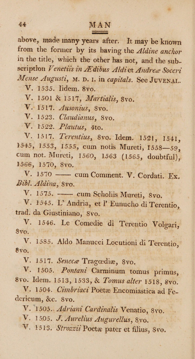 abers ; niki many years after. It may be known from the former by its having the Aldine anchor in the title, which the other has not, and the sub- scription Venettis in Adibus Aldi et Andree Socer? Mense Augusti, M. D. 1. in capitals. See JUVENAL. 1535. lidem. 8vo. - 1501 &amp; 1517, ALarizalis, 8vo. ~1517. Ausonius, Svo. 1523. Claudianus, 8vo. 1522. Plautus, 4to. 1517, Lerentius, 8vo. Idem. 1521, 1541, 1545, 1553, 1555, cum notis Mureti, 1558—59, cum not. Mureti, 1560, 1563 (1565, doubtful), . 1566, 1570, 8vo. esas4&lt;4 Vv. iSO cum Comment. Vv. Cordati. Ex, Bibl. Aldina, 8vo. V. 1575. cum Scholiis Mureti, 8vo. M8545. Andria, et ? Eunucho di ied trad. da Giustiniano, Svo. V. 1546. Le Comedie di Terentio Volgari, Svo. 2 V. 1585. Aldo Manucei Locutioni di Terentio, 8vo. | V. 1517. Senece Trageedie, Svo. | V. 1505. Pontant Carminum tomus primus, 8vo. Idem. 1513, 1533, &amp; Tomus alter 1518, 8vo. V. 1504. Cimbriact Poetee Encomiastica dd Fe. e- dericum, &amp;c. 8vo. V. 1505.. Adriant Cardinalis Venatio, 8yo. V. 1505. J. Aurelius Augurellus, 8vo. V. 1513. Strozzt! Poete pater et filius, 8vo.