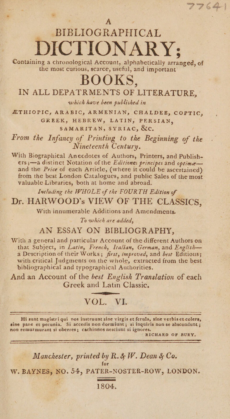 =p um - 0 4 2 Pb, ae F * BIBLIOGRAPHICAL DICTIONARY; Containing a chronological Account, alphabetically arranged, of the most curious, scarce, useful, and important’ BOOKS, IN ALL DEPATRMENTS OF LITERATURE, which have been published in ZETHIOPIC, ARABIC, ARMENIAN, CHALDEE, COPTIC, GREEK, HEBREW, LATIN, PERSIAN, SAMARITAN, SYRIAC, &amp;c. / From the Infancy of Printing to the Beginning of the Nineteenth Century. With Biographical Anecdotes of Authors, Printers, and Publish- €rs ;—a distinct Notation of the Editiones principes and optime— and the Price of each Article, (where it could be ascertained) from the best London Catalogues, and public Sales of the most valuable Libraries, both at home and abroad. including the WHOLE of the FOURTH Edition of Dr. HARWOOD’s VIEW OF THE CLASSICS, With innumerable Additions and Amendments, To which are added, AN ESSAY ON BIBLIOGRAPHY, With a general and particular Account of the different Authors on that Subject, in Latin, French, Italian, German, and English— a Description of their Works; first, improved, and best Editious; with critical Judgments on the whole, extracted from the best bibliographical and typographical Authorities. And an Account of the best English Translation of each Greek and Latin Classic. Se VOL. VE Hi sunt magistri qui nos instruunt sine virgis et ferula, sine verbisetcolera, . gine pane et pecunia. Si accedis non dormiunt; si inquiris non se abscondunt ; non remurmurant si oberres; cachinnos nesciunt si ignores. RICHARD OF BURY. Manchester, printed by R. &amp; W. Dean &amp; Co. for W. BAYNES, NO. 54, PATER-NOSTER-ROW, LONDON. ig 1804,