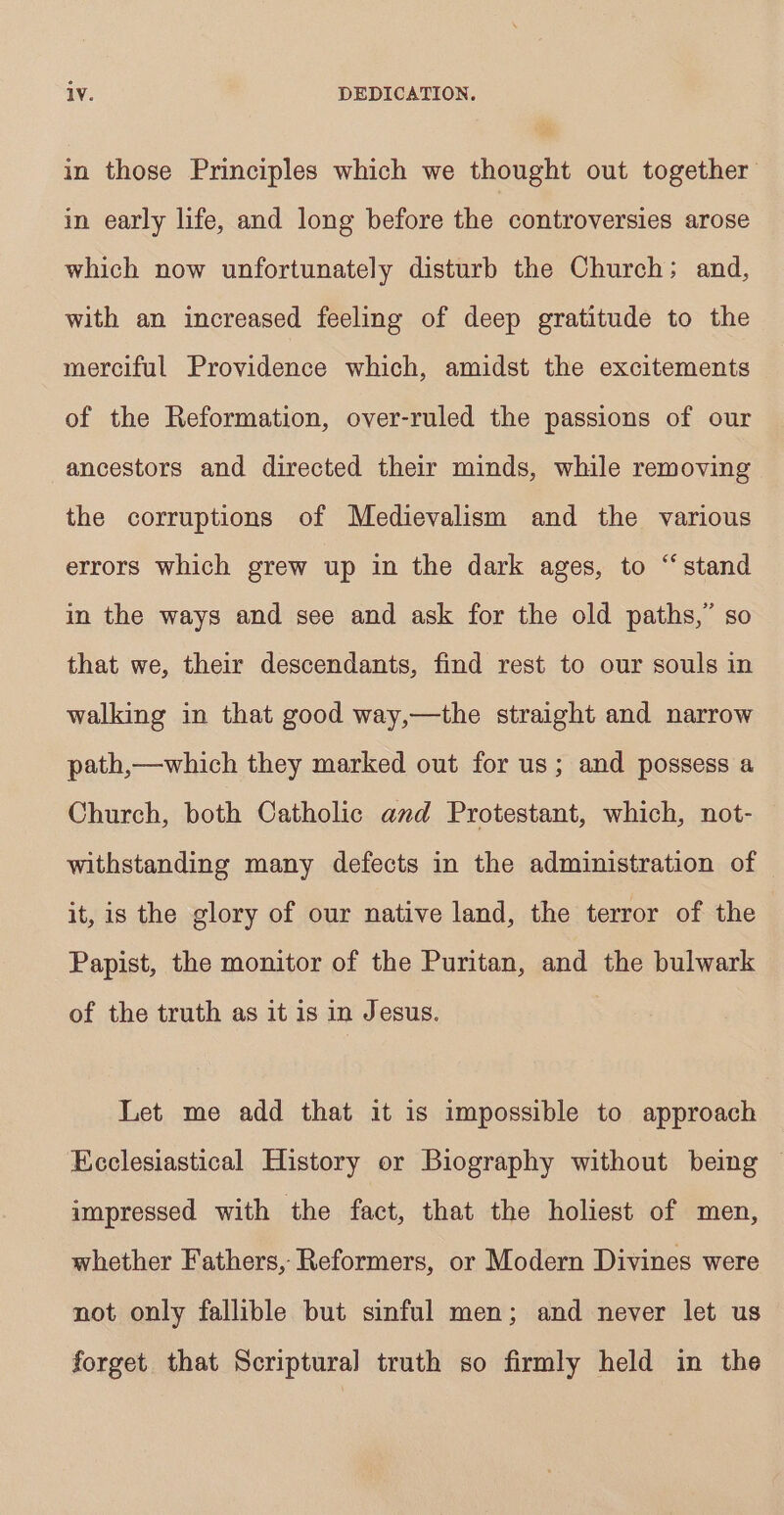 in those Principles which we thought out together in early life, and long before the controversies arose which now unfortunately disturb the Church; and, with an increased feeling of deep gratitude to the merciful Providence which, amidst the excitements of the Reformation, over-ruled the passions of our ancestors and directed their minds, while removing the corruptions of Medievalism and the various errors which grew up in the dark ages, to “stand in the ways and see and ask for the old paths,’ so that we, their descendants, find rest to our souls in walking in that good way,—the straight and narrow path,—which they marked out for us; and possess a Church, both Catholic and Protestant, which, not- withstanding many defects in the administration of it, is the glory of our native land, the terror of the Papist, the monitor of the Puritan, and the bulwark of the truth as it is in Jesus. Let me add that it is impossible to approach Ecclesiastical History or Biography without being © impressed with the fact, that the holiest of men, whether Fathers, Reformers, or Modern Divines were not only fallible but sinful men; and never let us forget that Scriptural truth so firmly held in the