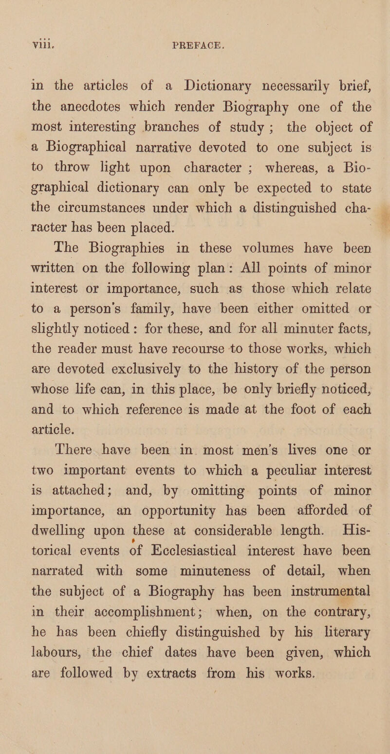 in the articles of a Dictionary necessarily brief, the anecdotes which render Biography one of the most interesting branches of study; the object of a Biographical narrative devoted to one subject is to throw light upon character ; whereas, a Bio- graphical dictionary can only be expected to state the circumstances under which a distinguished cha- _ racter has been placed. “| The Biographies in these volumes have been written on the following plan: All points of minor interest or importance, such as those which relate to a person’s family, have been either omitted or slightly noticed: for these, and for all minuter facts, the reader must have recourse to those works, which are devoted exclusively to the history of the person whose life can, in this place, be only briefly noticed, and to which reference is made at the foot of each article. There have been in. most men’s lives one or two important events to which a peculiar interest is attached; and, by omitting points of minor importance, an opportunity has been afforded of dwelling upon these at considerable length. His- torical events of Ecclesiastical interest have been narrated with some minuteness of detail, when the subject of a Biography has been instrumental in their accomplishment; when, on the contrary, he has been chiefly distinguished by his literary labours, the chief dates have been given, which are followed by extracts from his works.