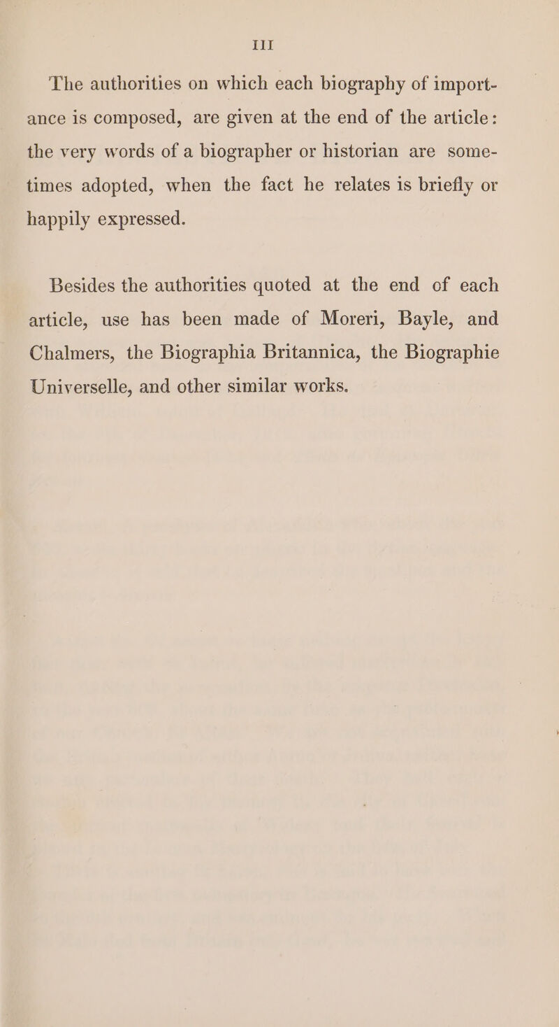 The authorities on which each biography of import- ance is composed, are given at the end of the article: the very words of a biographer or historian are some- times adopted, when the fact he relates is briefly or happily expressed. Besides the authorities quoted at the end of each article, use has been made of Moreri, Bayle, and Chalmers, the Biographia Britannica, the Biographie Universelle, and other similar works.