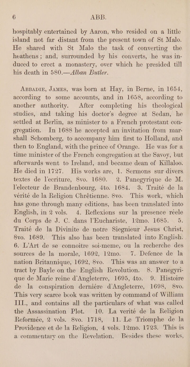 hospitably entertained by Aaron, who resided on a little island not far distant from the present town of St Malo. He shared with St Malo the task of converting the heathens ; and, surrounded by his converts, he was in- duced to erect a monastery, over which he presided till his death in 580.—Alban Butler. ABBADIE, JAMES, was born at Hay, in Berne, in 1654, according to some accounts, and in 1658, according to another authority. After completing his theological studies, and taking his doctor’s degree at Sedan, he settled at Berlin, as minister to a Reenth protestant con- gregation. In 1688 he accepted an invitation from mar- shall Schomberg, to accompany him first to Holland, and then to England, with the prince of Orange. He was for a time minister of the French congregation at the Savoy, but afterwards went to Ireland, and became dean of Killaloo. He died in 1727. His works are, 1. Sermons sur divers textes de lecriture, 8vo. 1680. 2. Panegyrique de M. Velecteur de Brandenbourg, 4to. 1684. 3. Traite de la verite de la Religion Chrétienne. 8vo. This work, which has gone through many editions, has been translated into English, in 2 vols. 4. Reflexions sur la presence reele du Corps de J. C. dans l’Euchariste, 12mo. 1685. 5. Traité de la Divinite de notre Siegnieur Jesus Christ, 8vo. 1689. This also has been translated into English. 6. L’Art de se connoitre soi-meme, ou la recherche des sources de la morale, 1692, 12mo. 7%. Defence de la nation Britannique, 1692, 8vo. ‘This was an answer to a tract by Bayle on the English Revolution. 8. Panegyri- que de Marie reine d’Angleterre, 1695, 4to. 9. Histoire de la conspiration derniére d’Angleterre, 1698, 8vo. This very scarce book was written by command of William III., and contains all the particulars of what was called the Assassination Plot. 10. La verité de la Religion Reformée, 2 vols. 8vo. 1718, 11. Le Triomphe de la Providence et de la Religion, 4 vols. 12mo. 1723. This is a commentary on the Revelation. Besides these works,