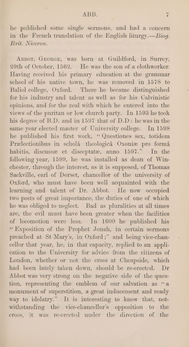 he published some. single sermons, and had a concern in the French translation of the English liturey.—Biog. Brit. Niceron. ABBOT, GEORGE, was born at Guildford, in Surrey, 29th of October, 1562. He was the son of a clothworker. Having received his primary education at the grammar school of his native town, he was removed in 1578 to Baliol college, Oxford. There he became distinguished for his industry and talent as well as for his Calvinistic opinions, and for the zeal with which he entered into the views of the puritan or low church party. In 1598 he took his degree of B.D. and in 1597 that of D.D: he was in the same year elected master of University college. In 1598 he published his first work, ‘ Questiones sex, totidem Prelectionibus in schola theologica Oxonie pro forma habitis, discusse et disceptate, anno 1597.” In the following year, 1599, he was installed as dean of Win- chester, through the interest, as it is supposed, of Thomas Sackville, earl of Dorset, chancellor of the university of Oxford, who must have been well acquainted with the learning and talent of Dr. Abbot. He now occupied two posts of great importance, the duties of one of which he was obliged to neglect. Bad as pluralities at all times are, the evil must have been greater when the facilities of locomotion were less. In 1600 he published his ‘‘Hixposition of the Prophet Jonah, in certain sermons preached at St Mary’s, in Oxford ;” and being vice-chan- cellor that year, he, in that capacity, replied to an appli- cation to the University for advice from the citizens of London, whether or not the cross at Cheapside, which had been lately taken down, should be re-erected. Dr Abbot was very strong on the negative side of the ques- tion, representing the emblem of our salvation as “a monument of superstition, a great inducement and ready way to idolatry.” It is interesting to know that, not- withstanding the vice-chancellor’s opposition to the cross, it was re-erected under the direction of the
