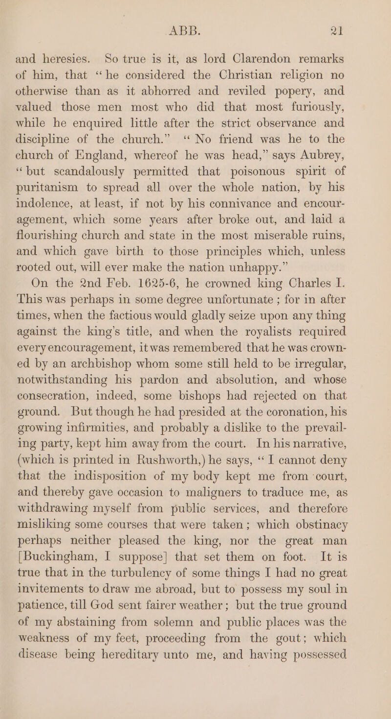 and heresies. So true is it, as lord Clarendon remarks of him, that ‘he considered the Christian religion no otherwise than as it abhorred and reviled popery, and valued those men most who did that most furiously, while he enquired little after the strict observance and discipline of the church.” ‘No friend was he to the church of England, whereof he was head,” says Aubrey, “but scandalously permitted that poisonous spirit of puritanism to spread all over the whole nation, by his indolence, at least, if not by his connivance and encour- agement, which some years after broke out, and laid a flourishing church and state in the most miserable ruins, and which gave birth to those principles which, unless rooted out, will ever make the nation unhappy.” On the 2nd Feb. 1625-6, he crowned king Charles I. This was perhaps in some degree unfortunate ; for in after times, when the factious would gladly seize upon any thing against the king’s title, and when the royalists required every encouragement, itwas remembered that he was crown- ed by an archbishop whom some still held to be irregular, notwithstanding his pardon and absolution, and whose consecration, indeed, some bishops had rejected on that ground. But though he had presided at the coronation, his growing infirmities, and probably a dislike to the prevail- ing party, kept him away from the court. In his narrative, (which is printed in Rushworth,) he says, ‘‘ I cannot deny that the indisposition of my body kept me from ‘court, and thereby gave occasion to maligners to traduce me, as withdrawing myself from public services, and therefore misliking some courses that were taken; which obstinacy perhaps neither pleased the king, nor the great man [Buckingham, I suppose] that set them on foot. It is true that in the turbulency of some things I had no great invitements to draw me abroad, but to possess my soul in patience, till God sent fairer weather; but the true ground of my abstaining from solemn and public places was the weakness of my feet, proceeding from the gout; which disease being hereditary unto me, and having possessed
