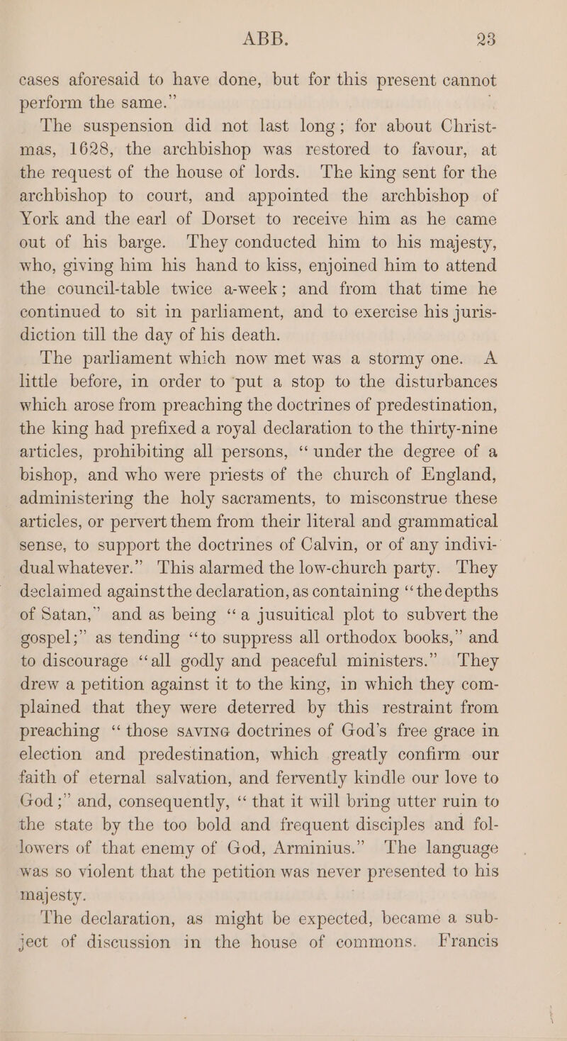 cases aforesaid to have done, but for this present cannot perform the same.” The suspension did not last long; for about Christ- mas, 1628, the archbishop was restored to favour, at the request of the house of lords. The king sent for the archbishop to court, and appointed the archbishop of York and the earl of Dorset to receive him as he came out of his barge. They conducted him to his majesty, who, giving him his hand to kiss, enjoined him to attend the council-table twice a-week; and from that time he continued to sit in parliament, and to exercise his juris- diction till the day of his death. The parhament which now met was a stormy one. A little before, in order to ‘put a stop to the disturbances which arose from preaching the doctrines of predestination, the king had prefixed a royal declaration to the thirty-nine articles, prohibiting all persons, ‘under the degree of a bishop, and who were priests of the church of England, administering the holy sacraments, to misconstrue these articles, or pervert them from their literal and grammatical sense, to support the doctrines of Calvin, or of any indivi- dual whatever.” This alarmed the low-church party. They declaimed against the declaration, as containing ‘‘the depths of Satan,’ and as being ‘“‘a jusuitical plot to subvert the gospel;” as tending “‘to suppress all orthodox books,” and to discourage ‘“‘all godly and peaceful ministers.” They drew a petition against it to the king, in which they com- plained that they were deterred by this restraint from preaching ‘those savine doctrines of God’s free grace in election and predestination, which greatly confirm our faith of eternal salvation, and fervently kindle our love to God ;” and, consequently, ‘“ that it will bring utter ruin to the state by the too bold and frequent disciples and fol- lowers of that enemy of God, Arminius.” The language was so violent that the petition was never presented to his majesty. The declaration, as might be expected, became a sub- ject of discussion in the house of commons. [Francis