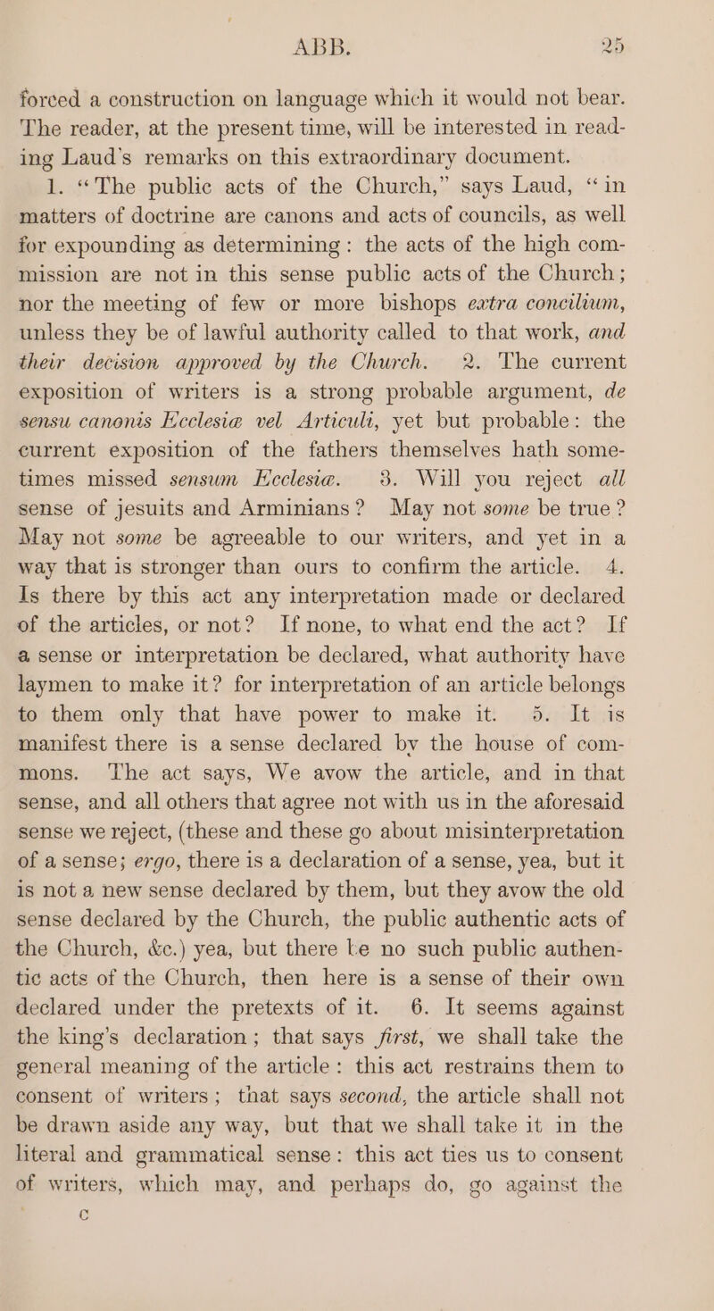 forced a construction on language which it would not bear. The reader, at the present time, will be interested in read- ing Laud’s remarks on this extraordinary document. 1. “The public acts of the Church,” says Laud, “in matters of doctrine are canons and acts of councils, as well for expounding as determining: the acts of the high com- mission are not in this sense public acts of the Church; nor the meeting of few or more bishops eatra concilium, unless they be of lawful authority called to that work, and their decision approved by the Church. 2. The current exposition of writers is a strong probable argument, de sensu canonis Ecclesia vel Articult, yet but probable: the current exposition of the fathers themselves hath some- times missed sensum KHeclesia. 3. Will you reject all sense of jesuits and Arminians? May not some be true ? May not some be agreeable to our writers, and yet in a way that is stronger than ours to confirm the article. 4. Is there by this act any interpretation made or declared of the articles, or not? If none, to what end the act? If a sense or interpretation be declared, what authority have laymen to make it? for interpretation of an article belongs to them only that have power to make it. 5. It is manifest there is a sense declared by the house of com- mons. ‘The act says, We avow the article, and in that sense, and all others that agree not with us in the aforesaid sense we reject, (these and these go about misinterpretation of a sense; ergo, there is a declaration of a sense, yea, but it is not a new sense declared by them, but they avow the old sense declared by the Church, the public authentic acts of the Church, &amp;c.) yea, but there Le no such public authen- tic acts of the Church, then here is a sense of their own declared under the pretexts of it. 6. It seems against the king’s declaration; that says first, we shall take the general meaning of the article: this act restrains them to consent of writers; that says second, the article shall not be drawn aside any way, but that we shall take it in the literal and grammatical sense: this act ties us to consent of writers, which may, and perhaps do, go against the c