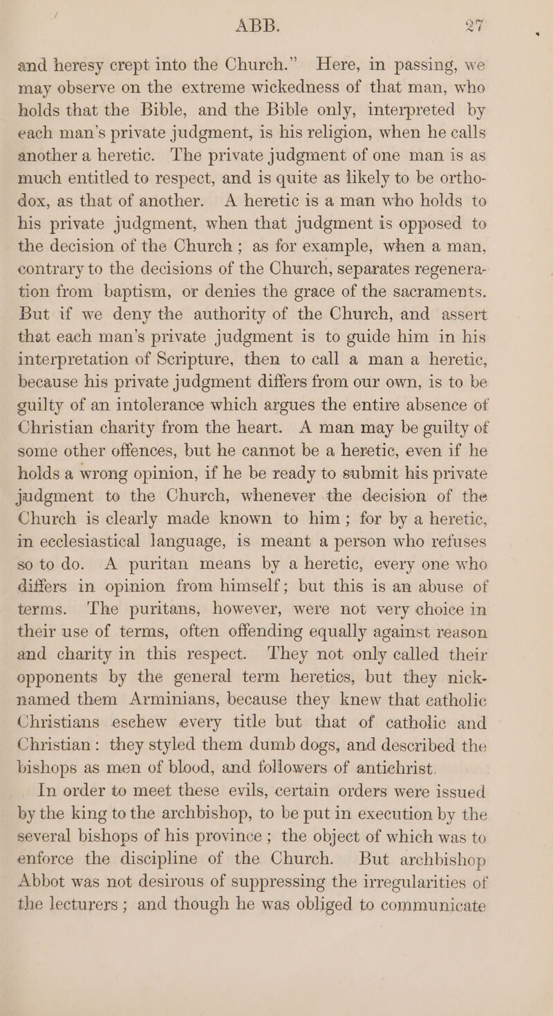 and heresy crept into the Church.” Here, in passing, we may observe on the extreme wickedness of that man, who holds that the Bible, and the Bible only, interpreted by each man’s private judgment, is his religion, when he calls another a heretic. The private judgment of one man is as much entitled to respect, and is quite as likely to be ortho- dox, as that of another. &lt;A heretic is a man who holds to his private judgment, when that judgment is opposed to the decision of the Church; as for example, when a man, contrary to the decisions of the Church, separates regenera- tion from baptism, or denies the grace of the sacraments. But if we deny the authority of the Church, and assert that each man’s private judgment is to guide him in his interpretation of Scripture, then to call a man a heretic, because his private judgment differs from our own, is to be guilty of an intolerance which argues the entire absence of Christian charity from the heart. A man may be guilty of some other offences, but he cannot be a heretic, even if he holds a wrong opinion, if he be ready to submit his private judgment to the Church, whenever the decision of the Church is clearly made known to him; for by a heretic, in ecclesiastical language, is meant a person who refuses soto do. A puritan means by a heretic, every one who differs in opinion from himself; but this is an abuse of terms. ‘The puritans, however, were not very choice in their use of terms, often offending equally against reason and charity in this respect. They not only called their opponents by the general term heretics, but they nick- named them Arminians, because they knew that catholic Christians eschew every title but that of catholic and Christian : they styled them dumb dogs, and described the bishops as men of blood, and followers of antichrist. In order to meet these evils, certain orders were issued by the king to the archbishop, to be put in execution by the several bishops of his province ; the object of which was to enforce the discipline of the Church. But archbishop Abbot was not desirous of suppressing the irregularities of the lecturers ; and though he was obliged to communicate