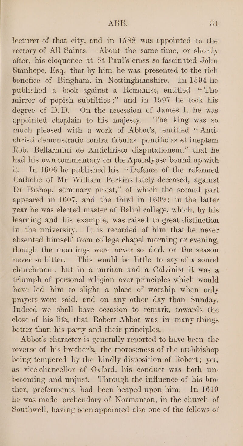 lecturer of that city, and in 1588 was appointed to the rectory of All Saints. About the same time, or shortly after, his eloquence at St Paul’s cross so fascinated John Stanhope, Esq. that by him he was presented to the rich benefice of Bingham, in Nottinghamshire. In 1594 he published a book against a Romanist, entitled ‘“ The mirror of popish subtilties;” and in 1597 he took his degree of D.D. On the accession of James I. he was appointed chaplain to his majesty. The king was so much pleased with a work of Abbot’s, entitled ‘“ Anti- christi demonstratio contra fabulas pontificias et ineptam Rob. Bellarmini de Antichristo disputationem,” that he had his own commentary on the Apocalypse bound up with it. In 1606 he published his ‘“‘ Defence of the reformed Catholic of Mr Wiliam Perkins lately deceased, against Dr Bishop, seminary priest,” of which the second part appeared in 1607, and the third in 1609; in the latter year he was elected master of Baliol college, which, by his learning and his example, was raised to great distinction in the university. It is recorded of him that he never absented himself from college chapel morning or evening, though the mornings were never so dark or the season never so bitter. This would be little to say of a sound churchman: but in a puritan and a Calvinist it was a triumph of personal religion over principles which would have led him to slight a place of worship when only prayers were said, and on any other day than Sunday. Indeed we shall have occasion to remark, towards the close of his life, that Robert Abbot was in many things better than his party and their principles. Abbot’s character is generally reported to have been the reverse of his brother’s, the moroseness of the archbishop being tempered by the kindly disposition of Robert; yet, as vice-chancellor of Oxford, his conduct was both un- becoming and unjust. Through the influence of his bro- ther, preferments had been heaped upon him. In 1610 he was made prebendary of Normanton, in the church of Southwell, having been appointed also one of the fellows of