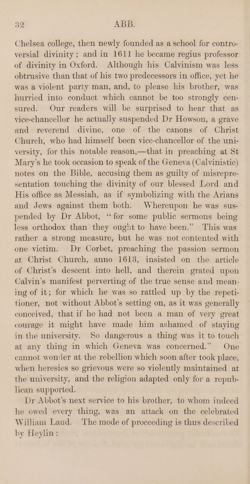 Chelsea college, then newly founded as a school for contro- versial divinity; and in 1611 he became regius professor of divinity in Oxford. Although his Calvinism was less obtrusive than that of his two predecessors in office, yet he was a violent party man, and, to please his brother, was hurried into conduct which cannot be too strongly cen- sured. Our readers will be surprised to hear that as vice-chancellor he actually suspended Dr Howson, a grave and reverend divine, one of the canons of Christ Church, who had himself been vice-chancellor of the uni- versity, for this notable reason,—that in preaching at St Mary’s he took occasion to speak of the Geneva (Calvinistic) notes on the Bible, accusing them as guilty of misrepre- sentation touching the divinity of our blessed Lord and His office as Messiah, as if symbolizing with the Arians and Jews against them both. Whereupon he was sus- pended by Dr Abbot, ‘for some public sermons being less orthodox than they ought to have been.” This was rather a strong measure, but he was not contented with one victim. Dr Corbet, preaching the passion sermon at Christ Church, anno 1618, insisted on the article of Christ’s descent into hell, and therein grated upon Calvin’s manifest perverting of the true sense and mean- ing of it; for which he was so rattled up by the repeti- tioner, not without Abbot's setting on, as it was generally conceived, that if he had not been a man of very great courage it might have made him ashamed of staying in the university. So dangerous a thing was it to touch at any thing in which Geneva was concerned.” One cannot wonder at the rebellion which soon after took place, when heresies so grievous were so violently maintained at the university, and the religion adapted only for a repub- lican supported. Dr Abbot’s next service to his brother, to whom indeed he owed every thing, was an attack on the celebrated William Laud. The mode of proceeding is thus described by Heylin: