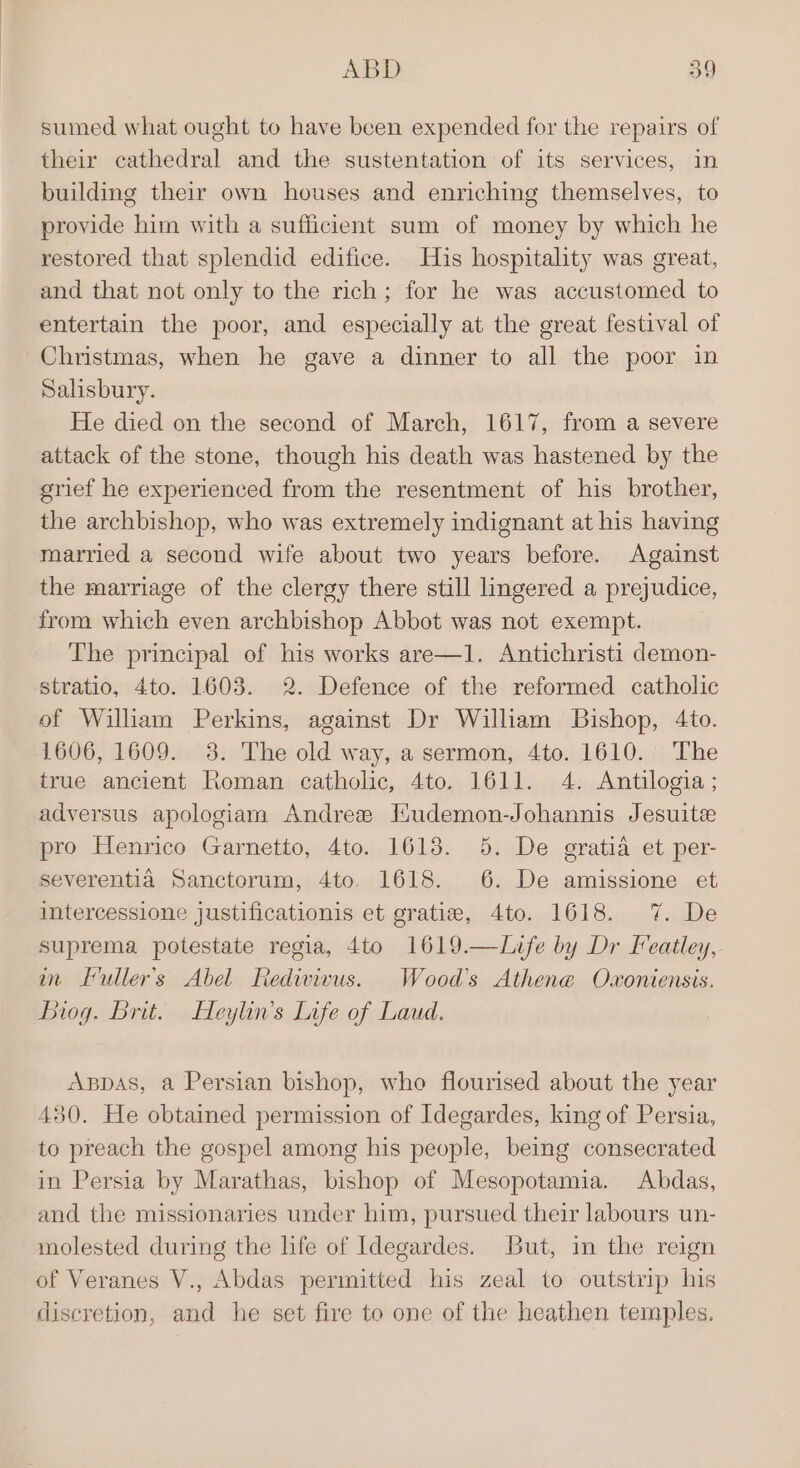 sumed what ought to have been expended for the repairs of their cathedral and the sustentation of its services, in building their own houses and enriching themselves, to provide him with a sufficient sum of money by which he restored that splendid edifice. His hospitality was great, and that not only to the rich; for he was accustomed to entertain the poor, and especially at the great festival of Christmas, when he gave a dinner to all the poor in Salisbury. He died on the second of March, 1617, from a severe attack of the stone, though his death was hastened by the grief he experienced from the resentment of his brother, the archbishop, who was extremely indignant at his having married a second wife about two years before. Against the marriage of the clergy there still lingered a prejudice, from which even archbishop Abbot was not exempt. The principal of his works are—1. Antichristi demon- stratio, 4to. 1603. 2. Defence of the reformed catholic of William Perkins, against Dr Wilham Bishop, 4to. 1606, 1609. 38. The old way, a sermon, 4to. 1610. The true ancient Roman catholic, 4to. 1611. 4. Antilogia ; adversus apologiam Andree Hudemon-Johannis Jesuite pro Henrico Garnetto, 4to. 1618. 5. De gratia et per- severentia Sanctorum, 4to. 1618. 6. De amissione et intercessione justificationis et gratiz, 4to. 1618. 7. De suprema potestate regia, 4to 1619.—Life by Dr Featley, im Luller’s Abel Rediviwus. Wood's Athene Oxoniensis. Biog. Brit. Heylin’s Life of Laud. ABDAS, a Persian bishop, who flourised about the year 430. He obtained permission of Idegardes, king of Persia, to preach the gospel among his people, being consecrated in Persia by Marathas, bishop of Mesopotamia. Abdas, and the missionaries under him, pursued their labours un- molested during the life of Idegardes. But, in the reign of Veranes V., Abdas permitted his zeal to outstrip his discretion, and he set fire to one of the heathen temples.