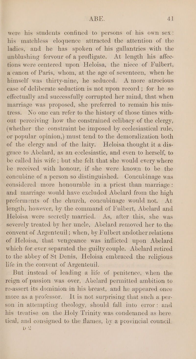 were his students confined to persons of his own sex: his matchless eloquence attracted the attention of the ladies, and he has spoken of his gallantries with the unblushing fervour of a profligate. At length his atffec- tions were centered upon Heloisa, the niece of Hulbert, a canon of Paris, whom, at the age of seventeen, when he himself was thirty-nine, he seduced. A more atrocious case of deliberate seduction is not upon record; for he so effectually and successfully corrupted her mind, that when marriage was proposed, she preferred to remain his mis- tress. No one can refer to the history of those times with- out perceiving how the constrained celibacy of the clergy, (whether the constraint be imposed by ecclesiastical rule, or popular opinion,) must tend to the demoralization both of the clergy and of the laity. Heloisa thought it a dis- grace to Abelard, as an ecclesiastic, and even to herself, to be called his wife; but she felt that she would every where be received with honour, if she were known to be the concubine of a person so distinguished. Concubinage was considered more honourable in a priest than marriage : and marriage would have excluded Abelard from the high preferments of the church, concubinage would not. At length, however, by the command of I'ulbert, Abelard and Heloisa were secretly married. As, after this, she was severely treated by her uncle, Abelard removed her to the convent of Argenteuil; when, by F'ulbert andother relations of Heloisa, that vengeance was inflicted upon Abelard which for ever separated the guilty couple. Abelard retired to the abbey of St Denis, Heloisa embraced the religious life in the convent of Argenteuil. But instead of leading a hfe of penitence, when the reign of passion was over, Abelard permitted ambition to re-assert its dominion in his breast, and he appeared once more as a professor. It is not surprising that such a per- son in attempting theology, should fall into error: and his treatise on the Holy Trinity was condemned as here tical, and consigned to the flames, by a provincial council. D2