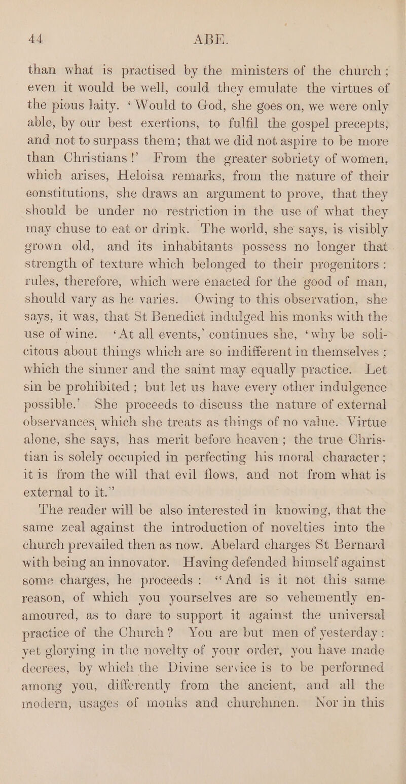 than what is practised by the ministers of the church ; even it would be well, could they emulate the virtues of the pious laity. ‘Would to God, she goes on, we were only able, by our best exertions, to fulfil the gospel precepts, and not to surpass them; that we did not aspire to be more than Christians!’ From the greater sobriety of women, which arises, Heloisa remarks, from the nature of their constitutions, she draws an argument to prove, that they should be under no restriction in the use of what they may chuse to eat or drink. The world, she says, is visibly grown old, and its inhabitants possess no longer that strength of texture which belonged to their progenitors : rules, therefore, which were enacted for the good of man, should vary as he varies. Owing to this observation, she says, it was, that St Benedict indulged his monks with the use of wine. ‘At all events,’ continues she, ‘why be soli- citous about things which are so indifferent in themselves ; which the sinner and the saint may equally practice. Let sin be prohibited ; but let us have every other indulgence possible.’ She proceeds to discuss the nature of external observances, which she treats as things of no value. Virtue alone, she says, has merit before heaven; the true Chris- tian is solely occupied in perfecting his moral character ; itis from the will that evil flows, and not from what is external to it.” ‘The reader will be also interested in knowing, that the same zeal against the introduction of novelties into the church prevailed then as now. Abelard charges St Bernard with being an innovator. Having defended himself against some charges, he proceeds: ‘And is it not this same reason, of which you yourselves are so vehemently en- amoured, as to dare to support it against the universal practice of the Church? You are but men of yesterday : yet glorying in the novelty of your order, you have made decrees, by which the Divine service is to be performed among you, differently from the ancient, and all the modern, usages of monks and churchmen. Nor in this