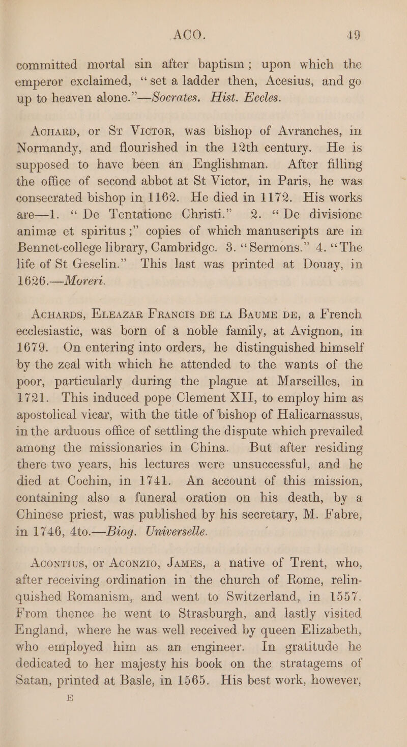 committed mortal sin after baptism; upon which the emperor exclaimed, “set a ladder then, Acesius, and go up to heaven alone.”—Socrates. Hist. Eccles. AcHarp, or St Victor, was bishop of Avranches, in Normandy, and flourished in the 12th century. He is supposed to have been an Englishman. After filling the office of second abbot at St Victor, in Paris, he was consecrated bishop in 1162. He died in 1172. His works are—1l. ‘“‘ De Tentatione Christi.” 2. “De divisione anime et spiritus;” copies of which manuscripts are in Bennet-college library, Cambridge. 38. ‘Sermons.” 4. ‘The life of St Geselin.” This last was printed at Douay, in 1626.—Morert. AcHARDS, ELEAZAR F'RANCIS DE LA BAUME DE, a French ecclesiastic, was born of a noble family, at Avignon, in 1679. On entering into orders, he distinguished himself by the zeal with which he attended to the wants of the poor, particularly during the plague at Marseilles, in 1721. This induced pope Clement XII, to employ him as apostolical vicar, with the title of bishop of Halicarnassus, in the arduous office of settling the dispute which prevailed among the missionaries in China. But after residing there two years, his lectures were unsuccessful, and he died at Cochin, in 1741. An account of this mission, containing also a funeral oration on his death, by a Chinese priest, was published by his secretary, M. Fabre, in 1746, 4to.—Biog. Universelle. Acontius, or Aconzio, JAMES, a native of Trent, who, after receiving ordination in the church of Rome, relin- quished Romanism, and went to Switzerland, in 1557. from thence he went to Strasburgh, and lastly visited England, where he was well received by queen Elizabeth, who employed him as an engineer. In gratitude he dedicated to her majesty his book on the stratagems of Satan, printed at Basle, in 1565. Huis best work, however, E