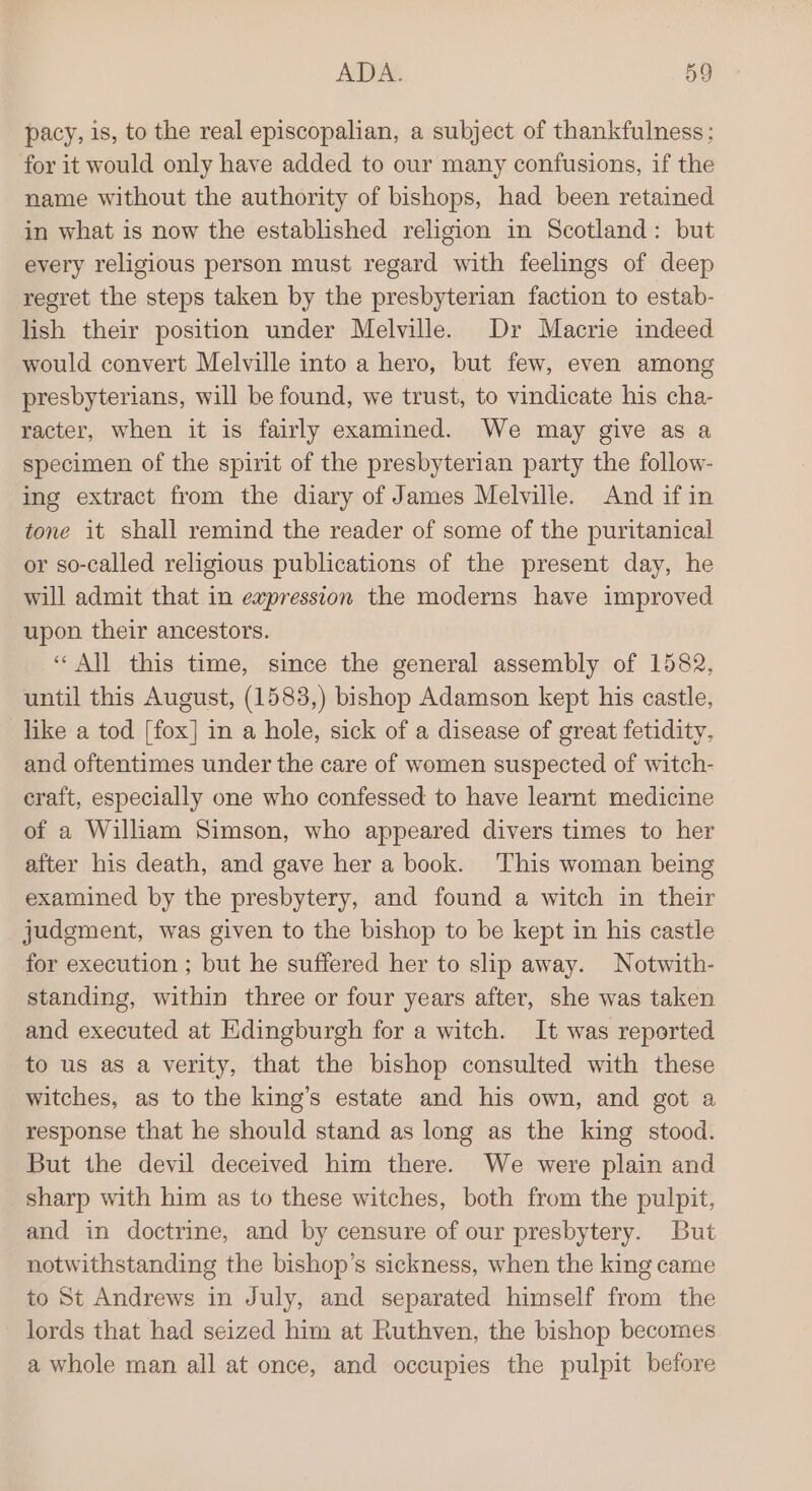 pacy, 1s, to the real episcopalian, a subject of thankfulness: for it would only have added to our many confusions, if the name without the authority of bishops, had been retained in what is now the established religion in Scotland: but every religious person must regard with feelings of deep regret the steps taken by the presbyterian faction to estab- lish their position under Melville. Dr Macrie indeed would convert Melville into a hero, but few, even among presbyterians, will be found, we trust, to vindicate his cha- racter, when it is fairly examined. We may give as a specimen of the spirit of the presbyterian party the follow- ing extract from the diary of James Melville. And if in tone it shall remind the reader of some of the puritanical or so-called religious publications of the present day, he will admit that in expression the moderns have improved upon their ancestors. “All this time, since the general assembly of 1582, until this August, (1583,) bishop Adamson kept his castle, like a tod [fox] in a hole, sick of a disease of great fetidity, and oftentimes under the care of women suspected of witch- eraft, especially one who confessed to have learnt medicine of a William Simson, who appeared divers times to her after his death, and gave her a book. This woman being examined by the presbytery, and found a witch in their judgment, was given to the bishop to be kept in his castle for execution ; but he suffered her to slip away. Notwith- standing, within three or four years after, she was taken and executed at Edingburgh for a witch. It was reported to us as a verity, that the bishop consulted with these witches, as to the king’s estate and his own, and got a response that he should stand as long as the king stood. But the devil deceived him there. We were plain and sharp with him as to these witches, both from the pulpit, and in doctrine, and by censure of our presbytery. But notwithstanding the bishop’s sickness, when the king came to St Andrews in July, and separated himself from the lords that had seized him at Ruthven, the bishop becomes a whole man all at once, and occupies the pulpit before