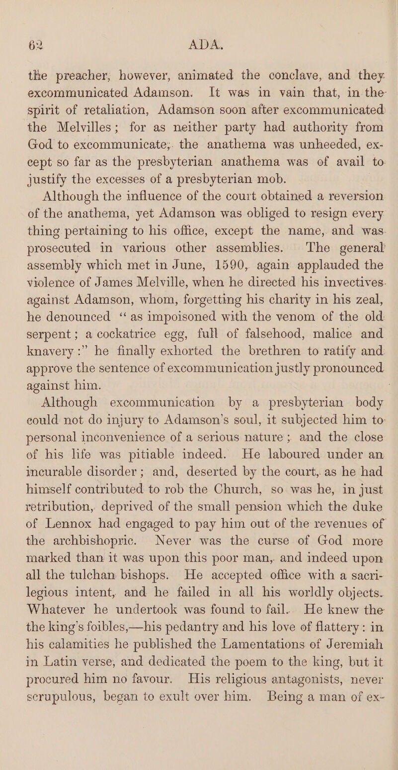 the preacher, however, animated the conclave, and they excommunicated Adamson. It was in vain that, in the spirit of retaliation, Adamson soon after excommunicated. the Melvilles; for as neither party had authority from God to excommunicate;. the anathema was unheeded, ex- cept so far as the presbyterian anathema was of avail to. justify the excesses of a presbyterian mob. Although the influence of the court obtained a reversion of the anathema, yet Adamson was obliged to resign every thing pertaining to his office, except the name, and was. prosecuted in various other assemblies. The general’ assembly which met in June, 1590, again applauded the violence of James Melville, when he directed his invectives: against Adamson, whom, forgetting his charity in his zeal, he denounced ‘as impoisoned with the venom of the old serpent ; a cockatrice egg, full of falsehood, malice and knavery:” he finally exhorted the brethren to ratify and approve the sentence of excommunication justly pronounced. against him. 7 Although excommunication by a presbyterian body could not do injury to Adamson’s soul, it subjected him to: personal inconvenience of a serious nature; and the close of his life was pitiable indeed. He laboured under an imeurable disorder; and, deserted by the court, as he had himself contributed to rob the Church, so was he, in just retribution, deprived of the small pension which the duke of Lennox had engaged to pay him out of the revenues of the archbishopric. Never was the curse of God more marked than it was upon this poor man, and indeed upon all the tulchan bishops. He accepted office with a sacri- legious intent, and he failed in all his worldly objects. Whatever he undertook was found to fail. He knew the the king’s foibles,—his pedantry and his love of flattery: in his calamities he published the Lamentations of Jeremiah in Latin verse, and dedicated the poem to the king, but it procured him no favour. His religious antagonists, never scrupulous, began to exult over him. Being a man of ex-