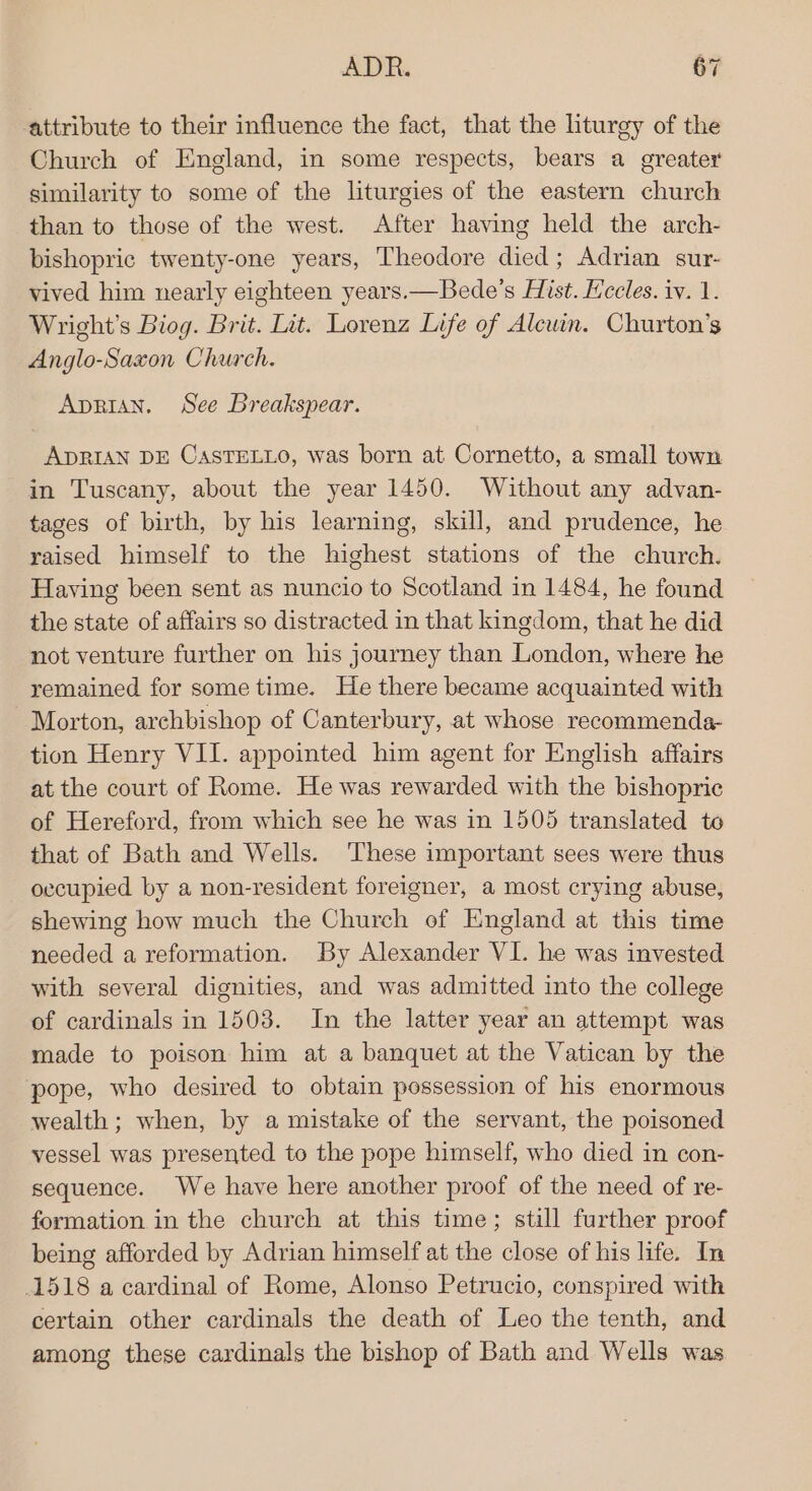 attribute to their influence the fact, that the liturgy of the Church of England, in some respects, bears a greater similarity to some of the liturgies of the eastern church than to those of the west. After having held the arch- bishopric twenty-one years, Theodore died; Adrian sur- vived him nearly eighteen years.—Bede’s Hist. Kccles. iv. 1. Wright’s Biog. Brit. Lit. Lorenz Life of Alcuin. Churton’s Anglo-Saxon Church. Aprian, See Breakspear. ADRIAN DE CASTELLO, was born at Cornetto, a small town in Tuscany, about the year 1450. Without any advan- tages of birth, by his learning, skill, and prudence, he raised himself to the highest stations of the church. Having been sent as nuncio to Scotland in 1484, he found the state of affairs so distracted in that kingdom, that he did not venture further on his journey than London, where he remained for sometime. He there became acquainted with Morton, archbishop of Canterbury, at whose recommenda- tion Henry VII. appointed him agent for English affairs at the court of Rome. He was rewarded with the bishopric of Hereford, from which see he was in 1505 translated to that of Bath and Wells. These important sees were thus occupied by a non-resident foreigner, a most crying abuse, shewing how much the Church of England at this time needed a reformation. By Alexander VI. he was invested with several dignities, and was admitted into the college of cardinals in 1503. In the latter year an attempt was made to poison him at a banquet at the Vatican by the pope, who desired to obtain possession of his enormous wealth; when, by a mistake of the servant, the poisoned vessel was presented to the pope himself, who died in con- sequence. We have here another proof of the need of re- formation in the church at this time; still further proof being afforded by Adrian himself at the close of his life. In 1518 a cardinal of Rome, Alonso Petrucio, conspired with certain other cardinals the death of Leo the tenth, and among these cardinals the bishop of Bath and Wells was