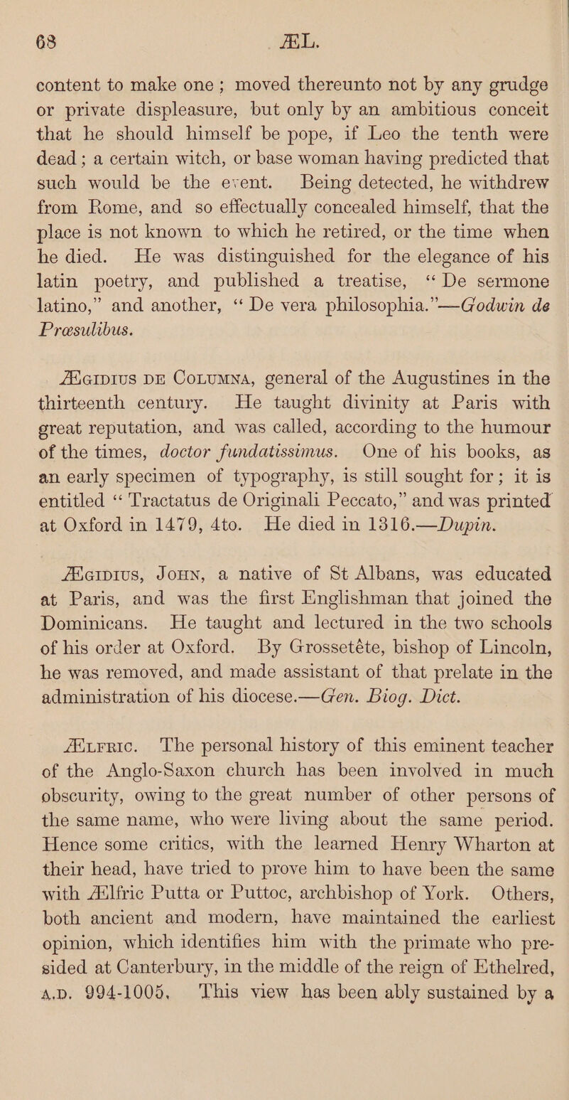 content to make one ; moved thereunto not by any grudge or private displeasure, but only by an ambitious conceit that he should himself be pope, if Leo the tenth were dead ; a certain witch, or base woman having predicted that such would be the event. Being detected, he withdrew from Rome, and so effectually concealed himself, that the place is not known to which he retired, or the time when he died. He was distinguished for the elegance of his latin poetry, and published a treatise, ‘ De sermone latino,” and another, ‘“‘ De vera philosophia.”—Godwin de Presulibus. AAGIDIUS DE CoLumna, general of the Augustines in the thirteenth century. He taught divinity at Paris with great reputation, and was called, according to the humour of the times, doctor fundatissimus. One of his books, as an early specimen of typography, is still sought for; it is entitled “ Tractatus de Originali Peccato,” and was printed at Oxford in 1479, 4to. He died in 1316.—Dupin. /EHiaipius, JoHN, a native of St Albans, was educated at Paris, and was the first Englishman that joined the Dominicans. He taught and lectured in the two schools of his order at Oxford. By Grossetéte, bishop of Lincoln, he was removed, and made assistant of that prelate in the administration of his diocese.—Gen. Biog. Dict. /Mitrric. The personal history of this eminent teacher of the Anglo-Saxon church has been involved in much obscurity, owing to the great number of other persons of the same name, who were living about the same period. Hence some critics, with the learned Henry Wharton at their head, have tried to prove him to have been the same with A‘lfric Putta or Puttoc, archbishop of York. Others, both ancient and modern, have maintained the earliest opinion, which identifies him with the primate who pre- sided at Canterbury, in the middle of the reign of Ethelred, a.pD. 994-1005, ‘This view has been ably sustained by a