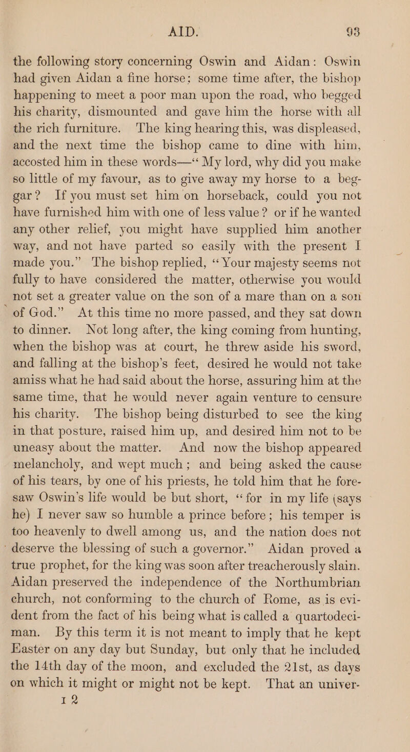 the following story concerning Oswin and Aidan: Oswin had given Aidan a fine horse; some time after, the bishop happening to meet a poor man upon the road, who begged his charity, dismounted and gave him the horse with all the rich furniture. The king hearing this, was displeased, and the next time the bishop came to dine with him, accosted him in these words—‘“ My lord, why did you make so little of my favour, as to give away my horse to a beg- gar? Ifyou must set him on horseback, could you not have furnished him with one of less value? or if he wanted any other relief, you might have supplied him another way, and not have parted so easily with the present I made you.” ‘The bishop replied, ‘‘ Your majesty seems not fully to have considered the matter, otherwise you would not set a greater value on the son of a mare than on a son ‘of God.” At this time no more passed, and they sat down to dinner. Not long after, the king coming from hunting, when the bishop was at court, he threw aside his sword, and falling at the bishop’s feet, desired he would not take amiss what he had said about the horse, assuring him at the same time, that he would never again venture to censure his charity. The bishop being disturbed to see the king in that posture, raised him up, and desired him not to be uneasy about the matter. And now the bishop appeared melancholy, and wept much; and being asked the cause of his tears, by one of his priests, he told him that he fore- saw Oswin’s life would be but short, “for im my life (says he) I never saw so humble a prince before; his temper is too heavenly to dwell among us, and the nation does not ‘deserve the blessing of such a governor.” Aidan proved a true prophet, for the king was soon after treacherously slain. Aidan preserved the independence of the Northumbrian church, not conforming to the church of Rome, as is evi- dent from the fact of his being what is called a quartodeci- man. Sy this term it is not meant to imply that he kept Easter on any day but Sunday, but only that he included the 14th day of the moon, and excluded the 21st, as days on which it might or might not be kept. That an univer- 12