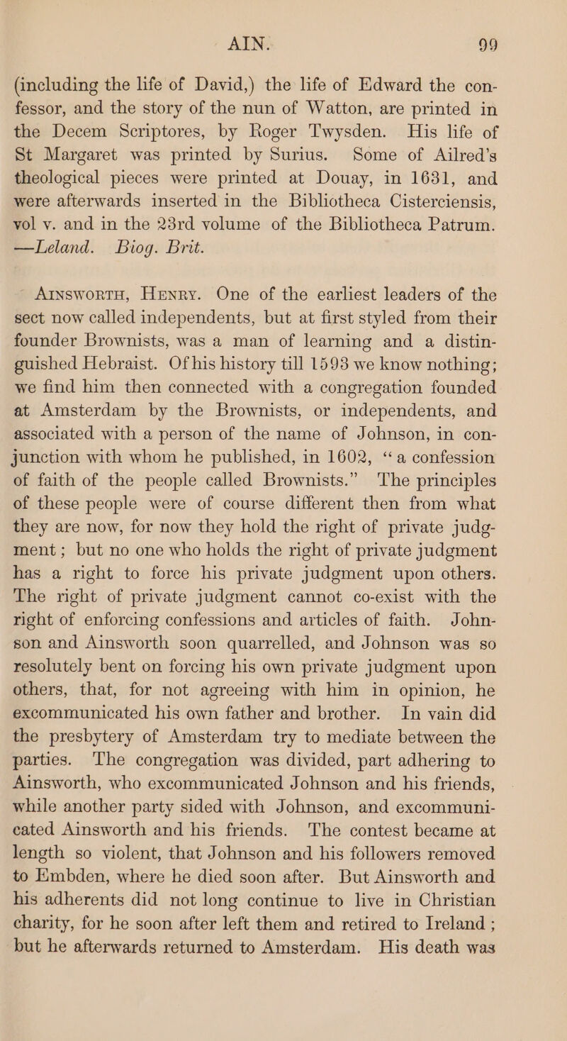 (including the life of David,) the life of Edward the con- fessor, and the story of the nun of Watton, are printed in the Decem Scriptores, by Roger Twysden. His life of St Margaret was printed by Surius. Some of Ailred’s theological pieces were printed at Douay, in 1631, and were afterwards inserted in the Bibliotheca Cisterciensis, vol v. and in the 23rd volume of the Bibliotheca Patrum. —Leland. Biog. Brit. - AinswortH, Henry. One of the earliest leaders of the sect now called independents, but at first styled from their founder Brownists, was a man of learning and a distin- guished Hebraist. Ofhis history till 1593 we know nothing; we find him then connected with a congregation founded at Amsterdam by the Brownists, or independents, and associated with a person of the name of Johnson, in con- junction with whom he published, in 1602, ‘a confession of faith of the people called Brownists.” The principles of these people were of course different then from what they are now, for now they hold the right of private judg- ment; but no one who holds the right of private judgment has a right to force his private judgment upon others. The right of private judgment cannot co-exist with the right of enforcing confessions and articles of faith. John- son and Ainsworth soon quarrelled, and Johnson was so resolutely bent on forcing his own private judgment upon others, that, for not agreeing with him in opinion, he excommunicated his own father and brother. In vain did the presbytery of Amsterdam try to mediate between the parties. The congregation was divided, part adhering to Ainsworth, who excommunicated Johnson and his friends, while another party sided with Johnson, and excommuni- cated Ainsworth and his friends. The contest became at length so violent, that Johnson and his followers removed to EXmbden, where he died soon after. But Ainsworth and his adherents did not long continue to live in Christian charity, for he soon after left them and retired to Ireland ; but he afterwards returned to Amsterdam. His death was