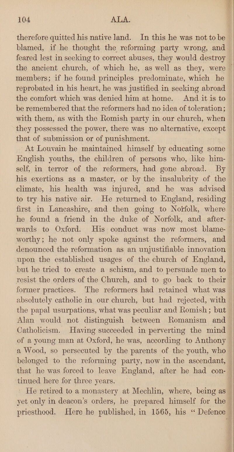 therefore quitted his native land. In this he was not to be blamed, if he thought the reforming party wrong, and feared lest in seeking to correct abuses, they would destroy the ancient church, of which he, as well as they, were members; if he found principles predominate, which he reprobated in his heart, he was justified in seeking abroad the comfort which was denied him at home. And it is to be remembered that the reformers had no idea of toleration; with them, as with the Romish party in our church, when they possessed the power, there was no alternative, except that of submission or of punishment. At Louvain he maintained himself by educating some English youths, the children of persons who, like him- self, in terror of the reformers, had gone abroad. By his exertions as a master, or by the insalubrity of the climate, his health was injured, and he was advised to try his native air. He returned to England, residing first in Lancashire, and then going to Norfolk, where he found a friend in the duke of Norfolk, and after- worthy; he not only spoke against the reformers, and denounced the reformation as an unjustifiable innovation upon the established usages of the church of England, but he tried to create a schism, and to persuade men to resist the orders of the Church, and to go back to their former practices. ‘The reformers had retained what was absolutely catholic in our church, but had rejected, with the papal usurpations, what was peculiar and Romish ; but Catholicism. Having succeeded in perverting the mind of a young man at Oxford, he was, according to Anthony a Wood, so persecuted by the parents of the youth, who belonged to the reforming party, now in the ascendant, tinued here for three years. | He retired to a monastery at Mechlin, where, being as yet only in deacon’s orders, he prepared himself for the priesthood. Here he published, in 1565, his “ Defence